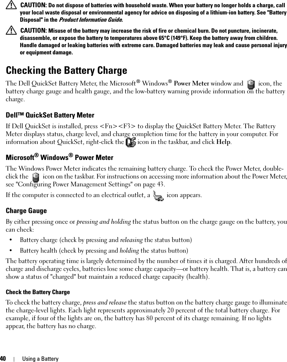 40 Using a Battery CAUTION: Do not dispose of batteries with household waste. When your battery no longer holds a charge, call your local waste disposal or environmental agency for advice on disposing of a lithium-ion battery. See &quot;Battery Disposal&quot; in the Product Information Guide. CAUTION: Misuse of the battery may increase the risk of fire or chemical burn. Do not puncture, incinerate, disassemble, or expose the battery to temperatures above 65°C (149°F). Keep the battery away from children. Handle damaged or leaking batteries with extreme care. Damaged batteries may leak and cause personal injury or equipment damage. Checking the Battery ChargeThe Dell QuickSet Battery Meter, the Microsoft® Windows® Power Meter window and   icon, the battery charge gauge and health gauge, and the low-battery warning provide information on the battery charge.Dell™ QuickSet Battery MeterIf Dell QuickSet is installed, press &lt;Fn&gt;&lt;F3&gt; to display the QuickSet Battery Meter. The Battery Meter displays status, charge level, and charge completion time for the battery in your computer. For information about QuickSet, right-click the  icon in the taskbar, and click Help. Microsoft® Windows® Power MeterThe Windows Power Meter indicates the remaining battery charge. To check the Power Meter, double-click the   icon on the taskbar. For instructions on accessing more information about the Power Meter, see &quot;Configuring Power Management Settings&quot; on page 43.If the computer is connected to an electrical outlet, a   icon appears.Charge GaugeBy either pressing once or pressing and holding the status button on the charge gauge on the battery, you can check:• Battery charge (check by pressing and releasing the status button)• Battery health (check by pressing and holding the status button)The battery operating time is largely determined by the number of times it is charged. After hundreds of charge and discharge cycles, batteries lose some charge capacity—or battery health. That is, a battery can show a status of &quot;charged&quot; but maintain a reduced charge capacity (health). Check the Battery ChargeTo check the battery charge, press and release the status button on the battery charge gauge to illuminate the charge-level lights. Each light represents approximately 20 percent of the total battery charge. For example, if four of the lights are on, the battery has 80 percent of its charge remaining. If no lights appear, the battery has no charge.