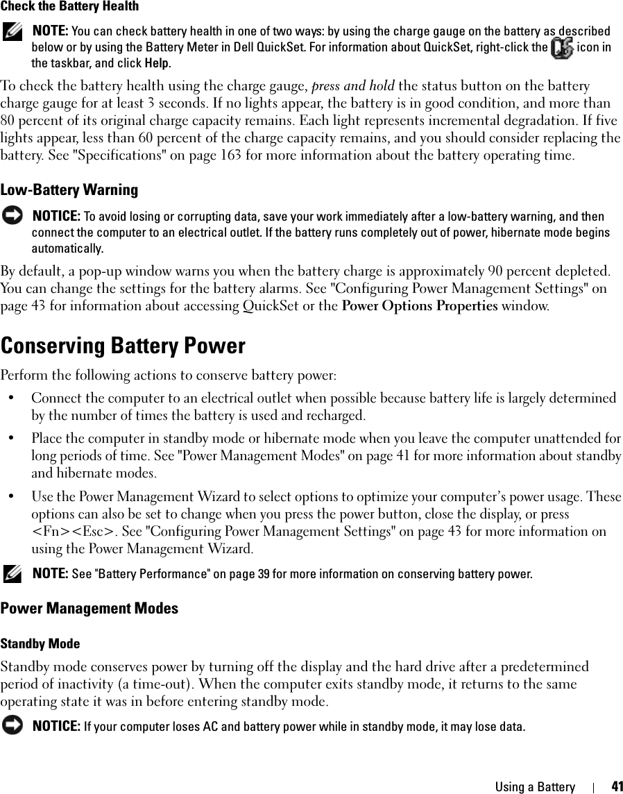 Using a Battery 41Check the Battery Health NOTE: You can check battery health in one of two ways: by using the charge gauge on the battery as described below or by using the Battery Meter in Dell QuickSet. For information about QuickSet, right-click the   icon in the taskbar, and click Help.To check the battery health using the charge gauge, press and hold the status button on the battery charge gauge for at least 3 seconds. If no lights appear, the battery is in good condition, and more than 80 percent of its original charge capacity remains. Each light represents incremental degradation. If five lights appear, less than 60 percent of the charge capacity remains, and you should consider replacing the battery. See &quot;Specifications&quot; on page 163 for more information about the battery operating time.Low-Battery Warning NOTICE: To avoid losing or corrupting data, save your work immediately after a low-battery warning, and then connect the computer to an electrical outlet. If the battery runs completely out of power, hibernate mode begins automatically.By default, a pop-up window warns you when the battery charge is approximately 90 percent depleted. You can change the settings for the battery alarms. See &quot;Configuring Power Management Settings&quot; on page 43 for information about accessing QuickSet or the Power Options Properties window.Conserving Battery PowerPerform the following actions to conserve battery power:• Connect the computer to an electrical outlet when possible because battery life is largely determined by the number of times the battery is used and recharged.• Place the computer in standby mode or hibernate mode when you leave the computer unattended for long periods of time. See &quot;Power Management Modes&quot; on page 41 for more information about standby and hibernate modes.• Use the Power Management Wizard to select options to optimize your computer’s power usage. These options can also be set to change when you press the power button, close the display, or press &lt;Fn&gt;&lt;Esc&gt;. See &quot;Configuring Power Management Settings&quot; on page 43 for more information on using the Power Management Wizard. NOTE: See &quot;Battery Performance&quot; on page 39 for more information on conserving battery power.Power Management ModesStandby ModeStandby mode conserves power by turning off the display and the hard drive after a predetermined period of inactivity (a time-out). When the computer exits standby mode, it returns to the same operating state it was in before entering standby mode. NOTICE: If your computer loses AC and battery power while in standby mode, it may lose data.