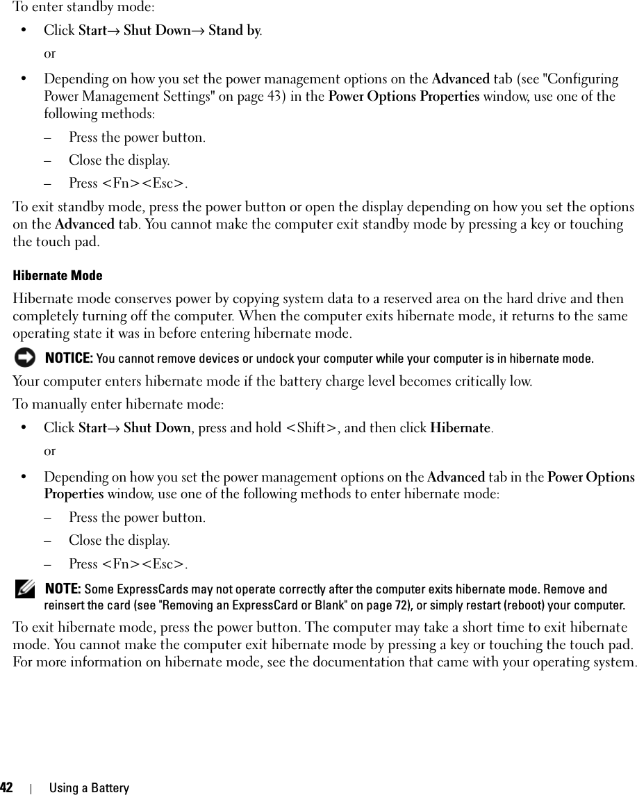 42 Using a BatteryTo enter standby mode:• Click Start→ Shut Down→ Stand by.or• Depending on how you set the power management options on the Advanced tab (see &quot;Configuring Power Management Settings&quot; on page 43) in the Power Options Properties window, use one of the following methods:– Press the power button.– Close the display.– Press &lt;Fn&gt;&lt;Esc&gt;.To exit standby mode, press the power button or open the display depending on how you set the options on the Advanced tab. You cannot make the computer exit standby mode by pressing a key or touching the touch pad.Hibernate ModeHibernate mode conserves power by copying system data to a reserved area on the hard drive and then completely turning off the computer. When the computer exits hibernate mode, it returns to the same operating state it was in before entering hibernate mode. NOTICE: You cannot remove devices or undock your computer while your computer is in hibernate mode.Your computer enters hibernate mode if the battery charge level becomes critically low.To manually enter hibernate mode:• Click Start→ Shut Down, press and hold &lt;Shift&gt;, and then click Hibernate.or• Depending on how you set the power management options on the Advanced tab in the Power Options Properties window, use one of the following methods to enter hibernate mode:– Press the power button.– Close the display.– Press &lt;Fn&gt;&lt;Esc&gt;. NOTE: Some ExpressCards may not operate correctly after the computer exits hibernate mode. Remove and reinsert the card (see &quot;Removing an ExpressCard or Blank&quot; on page 72), or simply restart (reboot) your computer.To exit hibernate mode, press the power button. The computer may take a short time to exit hibernate mode. You cannot make the computer exit hibernate mode by pressing a key or touching the touch pad. For more information on hibernate mode, see the documentation that came with your operating system.