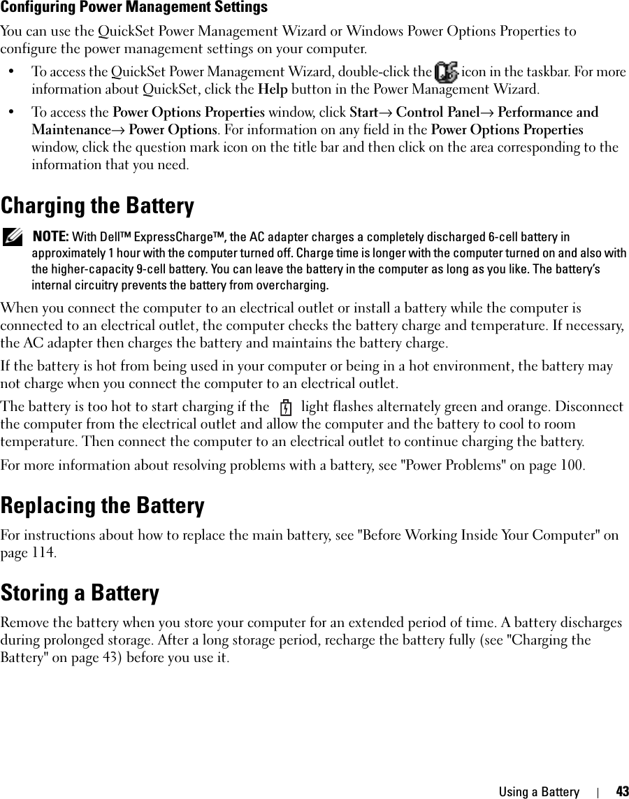 Using a Battery 43Configuring Power Management SettingsYou can use the QuickSet Power Management Wizard or Windows Power Options Properties to configure the power management settings on your computer.• To access the QuickSet Power Management Wizard, double-click the   icon in the taskbar. For more information about QuickSet, click the Help button in the Power Management Wizard.• To access the Power Options Properties window, click Start→ Control Panel→ Performance and Maintenance→ Power Options. For information on any field in the Power Options Properties window, click the question mark icon on the title bar and then click on the area corresponding to the information that you need.Charging the Battery NOTE: With Dell™ ExpressCharge™, the AC adapter charges a completely discharged 6-cell battery in approximately 1 hour with the computer turned off. Charge time is longer with the computer turned on and also with the higher-capacity 9-cell battery. You can leave the battery in the computer as long as you like. The battery’s internal circuitry prevents the battery from overcharging.When you connect the computer to an electrical outlet or install a battery while the computer is connected to an electrical outlet, the computer checks the battery charge and temperature. If necessary, the AC adapter then charges the battery and maintains the battery charge.If the battery is hot from being used in your computer or being in a hot environment, the battery may not charge when you connect the computer to an electrical outlet.The battery is too hot to start charging if the   light flashes alternately green and orange. Disconnect the computer from the electrical outlet and allow the computer and the battery to cool to room temperature. Then connect the computer to an electrical outlet to continue charging the battery.For more information about resolving problems with a battery, see &quot;Power Problems&quot; on page 100.Replacing the BatteryFor instructions about how to replace the main battery, see &quot;Before Working Inside Your Computer&quot; on page 114.Storing a BatteryRemove the battery when you store your computer for an extended period of time. A battery discharges during prolonged storage. After a long storage period, recharge the battery fully (see &quot;Charging the Battery&quot; on page 43) before you use it.