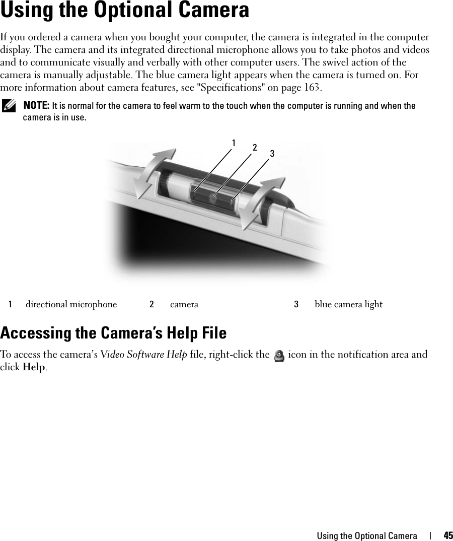 Using the Optional Camera 45Using the Optional CameraIf you ordered a camera when you bought your computer, the camera is integrated in the computer display. The camera and its integrated directional microphone allows you to take photos and videos and to communicate visually and verbally with other computer users. The swivel action of the camera is manually adjustable. The blue camera light appears when the camera is turned on. For more information about camera features, see &quot;Specifications&quot; on page 163.  NOTE: It is normal for the camera to feel warm to the touch when the computer is running and when the camera is in use.Accessing the Camera’s Help FileTo access the camera’s Video Software Help file, right-click the  icon in the notification area and click Help.1directional microphone 2camera 3blue camera light312