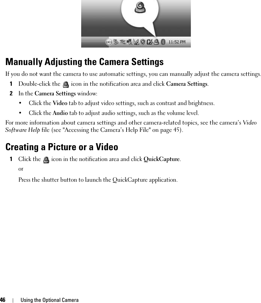 46 Using the Optional CameraManually Adjusting the Camera SettingsIf you do not want the camera to use automatic settings, you can manually adjust the camera settings.1Double-click the  icon in the notification area and click Camera Settings.2In the Camera Settings window:• Click the Video tab to adjust video settings, such as contrast and brightness.• Click the Audio tab to adjust audio settings, such as the volume level.For more information about camera settings and other camera-related topics, see the camera’s Video Software Help file (see &quot;Accessing the Camera’s Help File&quot; on page 45).Creating a Picture or a Video1Click the  icon in the notification area and click QuickCapture.orPress the shutter button to launch the QuickCapture application.