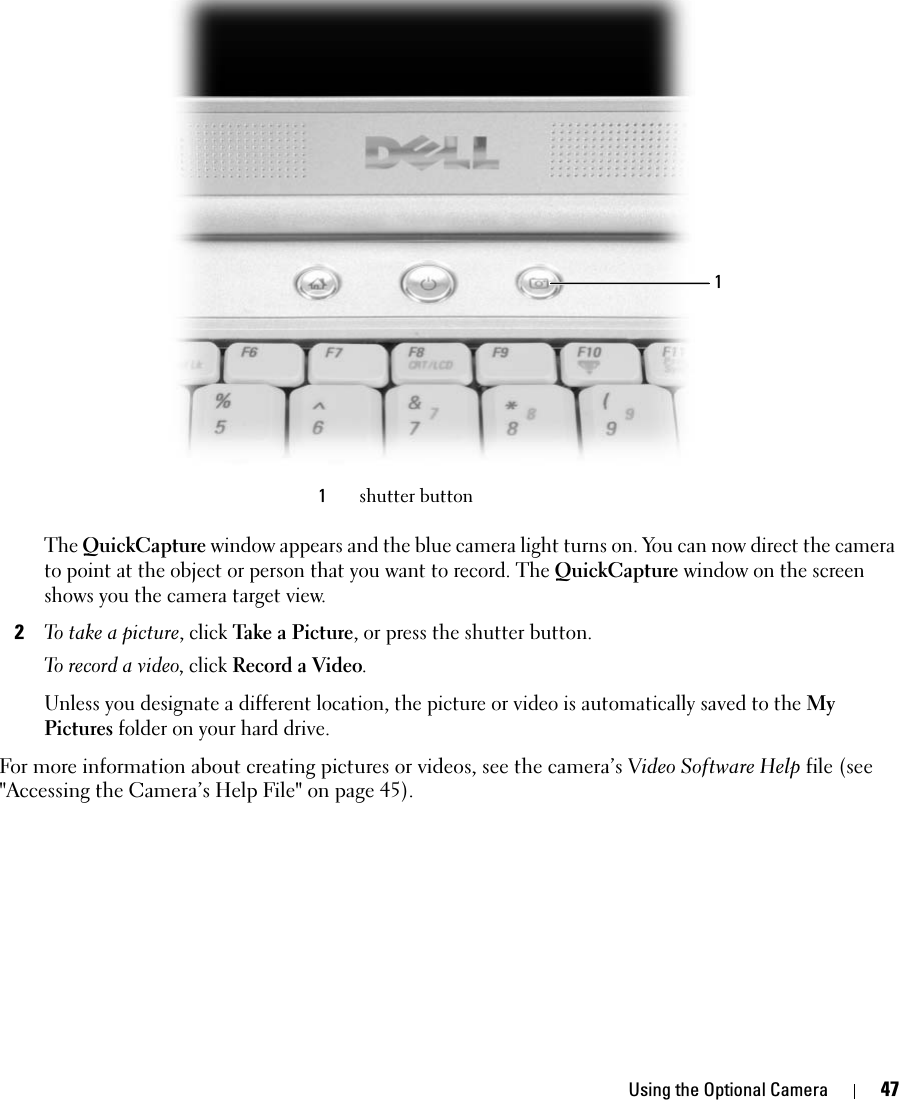 Using the Optional Camera 47The QuickCapture window appears and the blue camera light turns on. You can now direct the camera to point at the object or person that you want to record. The QuickCapture window on the screen shows you the camera target view.2To take a picture, click Take a Picture, or press the shutter button.To record a video, click Record a Video. Unless you designate a different location, the picture or video is automatically saved to the My Pictures folder on your hard drive. For more information about creating pictures or videos, see the camera’s Video Software Help file (see &quot;Accessing the Camera’s Help File&quot; on page 45).1shutter button1