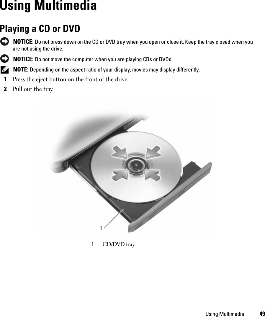 Using Multimedia 49Using MultimediaPlaying a CD or DVD NOTICE: Do not press down on the CD or DVD tray when you open or close it. Keep the tray closed when you are not using the drive. NOTICE: Do not move the computer when you are playing CDs or DVDs. NOTE: Depending on the aspect ratio of your display, movies may display differently.1Press the eject button on the front of the drive.2Pull out the tray.1CD/DVD tray1