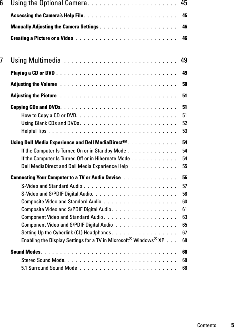 Contents 56 Using the Optional Camera . . . . . . . . . . . . . . . . . . . . . . .  45Accessing the Camera’s Help File . . . . . . . . . . . . . . . . . . . . . . . .   45Manually Adjusting the Camera Settings . . . . . . . . . . . . . . . . . . . .   46Creating a Picture or a Video  . . . . . . . . . . . . . . . . . . . . . . . . . .   467 Using Multimedia  . . . . . . . . . . . . . . . . . . . . . . . . . . . . .  49Playing a CD or DVD . . . . . . . . . . . . . . . . . . . . . . . . . . . . . . .   49Adjusting the Volume  . . . . . . . . . . . . . . . . . . . . . . . . . . . . . .   50Adjusting the Picture  . . . . . . . . . . . . . . . . . . . . . . . . . . . . . .   51Copying CDs and DVDs. . . . . . . . . . . . . . . . . . . . . . . . . . . . . .   51How to Copy a CD or DVD. . . . . . . . . . . . . . . . . . . . . . . . . .   51Using Blank CDs and DVDs . . . . . . . . . . . . . . . . . . . . . . . . .   52Helpful Tips . . . . . . . . . . . . . . . . . . . . . . . . . . . . . . . . .   53Using Dell Media Experience and Dell MediaDirect™. . . . . . . . . . . . .   54If the Computer Is Turned On or in Standby Mode . . . . . . . . . . . . .   54If the Computer Is Turned Off or in Hibernate Mode . . . . . . . . . . . .   54Dell MediaDirect and Dell Media Experience Help  . . . . . . . . . . . .   55Connecting Your Computer to a TV or Audio Device  . . . . . . . . . . . . . .   56S-Video and Standard Audio . . . . . . . . . . . . . . . . . . . . . . . .   57S-Video and S/PDIF Digital Audio. . . . . . . . . . . . . . . . . . . . . .   58Composite Video and Standard Audio . . . . . . . . . . . . . . . . . . .   60Composite Video and S/PDIF Digital Audio. . . . . . . . . . . . . . . . .   61Component Video and Standard Audio . . . . . . . . . . . . . . . . . . .   63Component Video and S/PDIF Digital Audio  . . . . . . . . . . . . . . . .   65Setting Up the Cyberlink (CL) Headphones . . . . . . . . . . . . . . . . .   67Enabling the Display Settings for a TV in Microsoft® Windows® XP  . . .   68Sound Modes. . . . . . . . . . . . . . . . . . . . . . . . . . . . . . . . . . .   68Stereo Sound Mode. . . . . . . . . . . . . . . . . . . . . . . . . . . . .   685.1 Surround Sound Mode  . . . . . . . . . . . . . . . . . . . . . . . . .   68