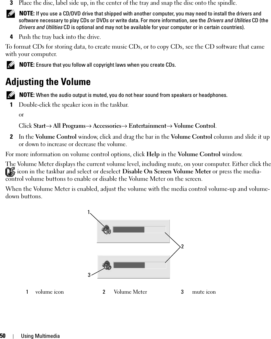 50 Using Multimedia3Place the disc, label side up, in the center of the tray and snap the disc onto the spindle. NOTE: If you use a CD/DVD drive that shipped with another computer, you may need to install the drivers and software necessary to play CDs or DVDs or write data. For more information, see the Drivers and Utilities CD (the Drivers and Utilities CD is optional and may not be available for your computer or in certain countries).4Push the tray back into the drive.To format CDs for storing data, to create music CDs, or to copy CDs, see the CD software that came with your computer. NOTE: Ensure that you follow all copyright laws when you create CDs.Adjusting the Volume NOTE: When the audio output is muted, you do not hear sound from speakers or headphones.1Double-click the speaker icon in the taskbar.orClick Start→ All Programs→ Accessories→ Entertainment→ Volume Control.2In the Volume Control window, click and drag the bar in the Volume Control column and slide it up or down to increase or decrease the volume.For more information on volume control options, click Help in the Volume Control window.The Volume Meter displays the current volume level, including mute, on your computer. Either click the  icon in the taskbar and select or deselect Disable On Screen Volume Meter or press the media-control volume buttons to enable or disable the Volume Meter on the screen.When the Volume Meter is enabled, adjust the volume with the media control volume-up and volume-down buttons.1volume icon 2Volume Meter 3mute icon132