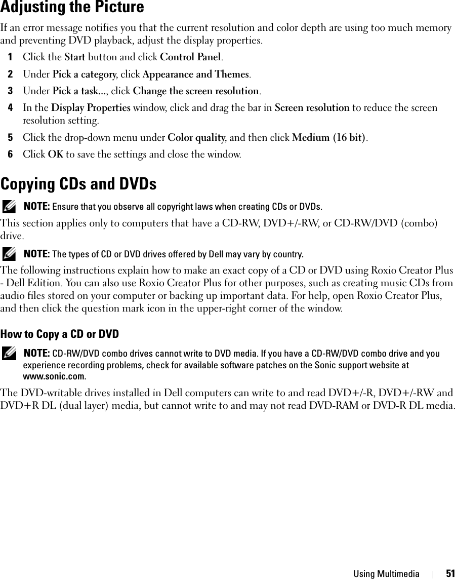 Using Multimedia 51Adjusting the PictureIf an error message notifies you that the current resolution and color depth are using too much memory and preventing DVD playback, adjust the display properties. 1Click the Start button and click Control Panel.2Under Pick a category, click Appearance and Themes.3Under Pick a task..., click Change the screen resolution.4In the Display Properties window, click and drag the bar in Screen resolution to reduce the screen resolution setting.5Click the drop-down menu under Color quality, and then click Medium (16 bit).6Click OK to save the settings and close the window. Copying CDs and DVDs NOTE: Ensure that you observe all copyright laws when creating CDs or DVDs.This section applies only to computers that have a CD-RW, DVD+/-RW, or CD-RW/DVD (combo) drive. NOTE: The types of CD or DVD drives offered by Dell may vary by country.The following instructions explain how to make an exact copy of a CD or DVD using Roxio Creator Plus - Dell Edition. You can also use Roxio Creator Plus for other purposes, such as creating music CDs from audio files stored on your computer or backing up important data. For help, open Roxio Creator Plus, and then click the question mark icon in the upper-right corner of the window.How to Copy a CD or DVD NOTE: CD-RW/DVD combo drives cannot write to DVD media. If you have a CD-RW/DVD combo drive and you experience recording problems, check for available software patches on the Sonic support website at www.sonic.com.The DVD-writable drives installed in Dell computers can write to and read DVD+/-R, DVD+/-RW and DVD+R DL (dual layer) media, but cannot write to and may not read DVD-RAM or DVD-R DL media.