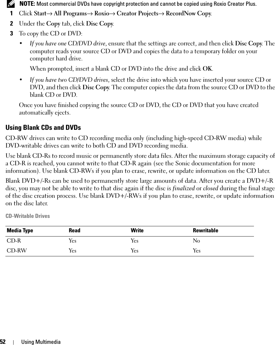 52 Using Multimedia NOTE: Most commercial DVDs have copyright protection and cannot be copied using Roxio Creator Plus.1Click Start→ All Programs→ Roxio→ Creator Projects→ RecordNow Copy.2Under the Copy tab, click Disc Copy.3To copy the CD or DVD:•If you have one CD/DVD drive, ensure that the settings are correct, and then click Disc Copy. The computer reads your source CD or DVD and copies the data to a temporary folder on your computer hard drive.When prompted, insert a blank CD or DVD into the drive and click OK.•If you have two CD/DVD drives, select the drive into which you have inserted your source CD or DVD, and then click Disc Copy. The computer copies the data from the source CD or DVD to the blank CD or DVD.Once you have finished copying the source CD or DVD, the CD or DVD that you have created automatically ejects.Using Blank CDs and DVDsCD-RW drives can write to CD recording media only (including high-speed CD-RW media) while DVD-writable drives can write to both CD and DVD recording media.Use blank CD-Rs to record music or permanently store data files. After the maximum storage capacity of a CD-R is reached, you cannot write to that CD-R again (see the Sonic documentation for more information). Use blank CD-RWs if you plan to erase, rewrite, or update information on the CD later.Blank DVD+/-Rs can be used to permanently store large amounts of data. After you create a DVD+/-R disc, you may not be able to write to that disc again if the disc is finalized or closed during the final stage of the disc creation process. Use blank DVD+/-RWs if you plan to erase, rewrite, or update information on the disc later.CD-Writable DrivesMedia Type Read Write RewritableCD-R Yes Yes NoCD-RW Yes Yes Yes