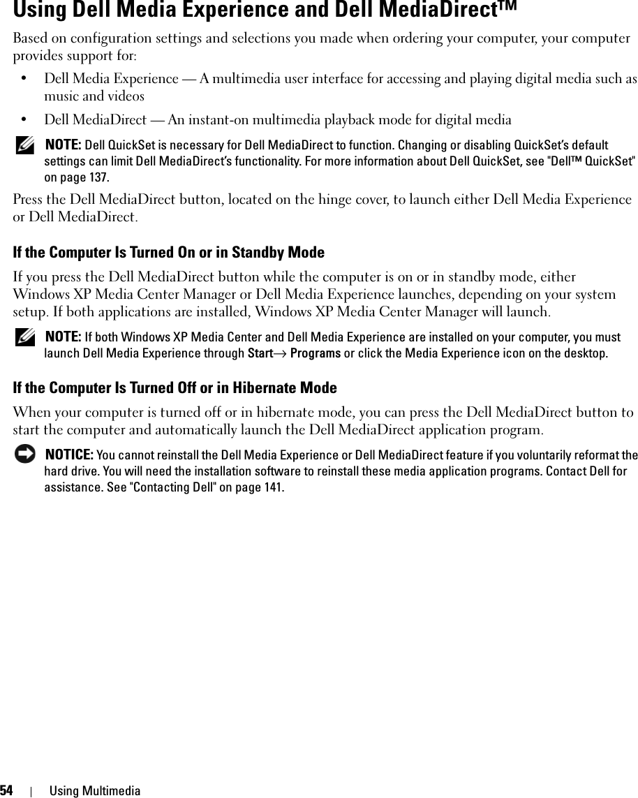 54 Using MultimediaUsing Dell Media Experience and Dell MediaDirect™ Based on configuration settings and selections you made when ordering your computer, your computer provides support for:• Dell Media Experience — A multimedia user interface for accessing and playing digital media such as music and videos• Dell MediaDirect — An instant-on multimedia playback mode for digital media NOTE: Dell QuickSet is necessary for Dell MediaDirect to function. Changing or disabling QuickSet’s default settings can limit Dell MediaDirect’s functionality. For more information about Dell QuickSet, see &quot;Dell™ QuickSet&quot; on page 137.Press the Dell MediaDirect button, located on the hinge cover, to launch either Dell Media Experience or Dell MediaDirect. If the Computer Is Turned On or in Standby ModeIf you press the Dell MediaDirect button while the computer is on or in standby mode, either Windows XP Media Center Manager or Dell Media Experience launches, depending on your system setup. If both applications are installed, Windows XP Media Center Manager will launch. NOTE: If both Windows XP Media Center and Dell Media Experience are installed on your computer, you must launch Dell Media Experience through Start→ Programs or click the Media Experience icon on the desktop.If the Computer Is Turned Off or in Hibernate ModeWhen your computer is turned off or in hibernate mode, you can press the Dell MediaDirect button to start the computer and automatically launch the Dell MediaDirect application program.  NOTICE: You cannot reinstall the Dell Media Experience or Dell MediaDirect feature if you voluntarily reformat the hard drive. You will need the installation software to reinstall these media application programs. Contact Dell for assistance. See &quot;Contacting Dell&quot; on page 141. 