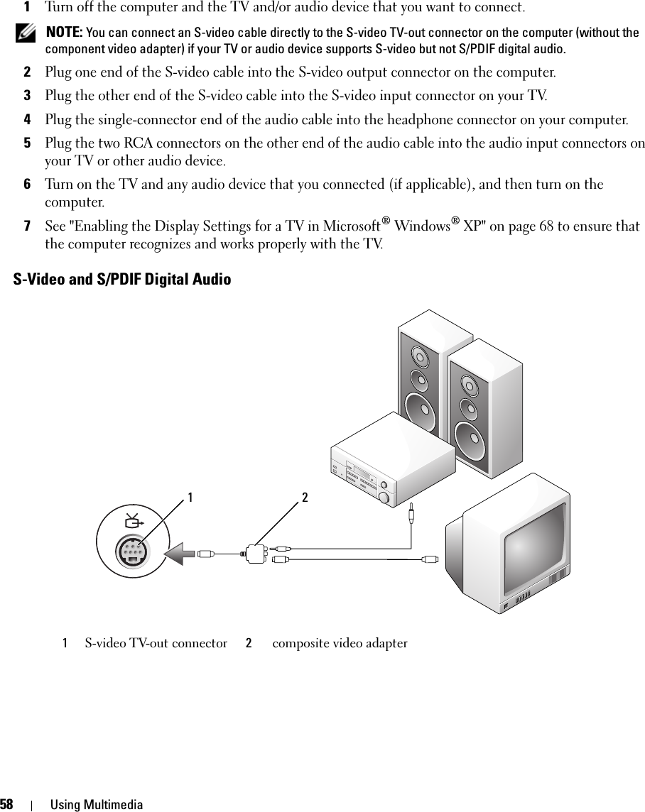 58 Using Multimedia1Turn off the computer and the TV and/or audio device that you want to connect. NOTE: You can connect an S-video cable directly to the S-video TV-out connector on the computer (without the component video adapter) if your TV or audio device supports S-video but not S/PDIF digital audio.2Plug one end of the S-video cable into the S-video output connector on the computer.3Plug the other end of the S-video cable into the S-video input connector on your TV.4Plug the single-connector end of the audio cable into the headphone connector on your computer.5Plug the two RCA connectors on the other end of the audio cable into the audio input connectors on your TV or other audio device.6Turn on the TV and any audio device that you connected (if applicable), and then turn on the computer.7See &quot;Enabling the Display Settings for a TV in Microsoft® Windows® XP&quot; on page 68 to ensure that the computer recognizes and works properly with the TV.S-Video and S/PDIF Digital Audio1S-video TV-out connector 2composite video adapter1 2