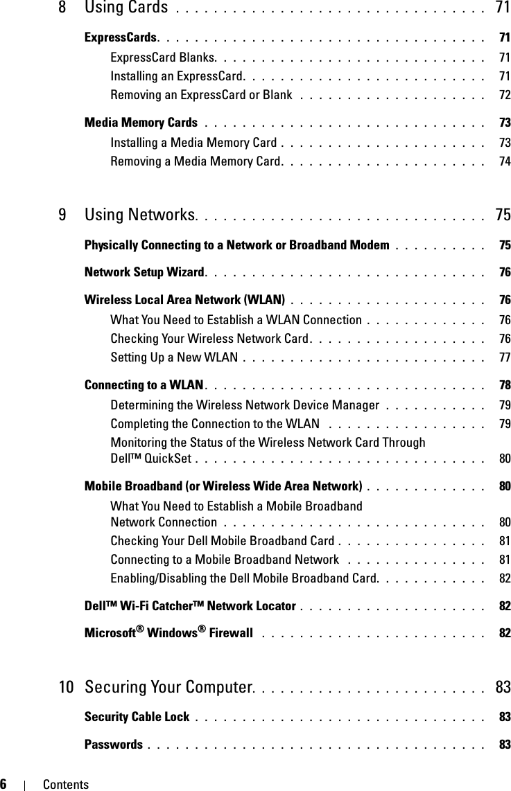 6Contents8Using Cards . . . . . . . . . . . . . . . . . . . . . . . . . . . . . . . . .  71ExpressCards. . . . . . . . . . . . . . . . . . . . . . . . . . . . . . . . . . .   71ExpressCard Blanks. . . . . . . . . . . . . . . . . . . . . . . . . . . . .   71Installing an ExpressCard. . . . . . . . . . . . . . . . . . . . . . . . . .   71Removing an ExpressCard or Blank  . . . . . . . . . . . . . . . . . . . .   72Media Memory Cards  . . . . . . . . . . . . . . . . . . . . . . . . . . . . . .   73Installing a Media Memory Card . . . . . . . . . . . . . . . . . . . . . .   73Removing a Media Memory Card. . . . . . . . . . . . . . . . . . . . . .   749 Using Networks. . . . . . . . . . . . . . . . . . . . . . . . . . . . . . .  75Physically Connecting to a Network or Broadband Modem  . . . . . . . . . .   75Network Setup Wizard. . . . . . . . . . . . . . . . . . . . . . . . . . . . . .   76Wireless Local Area Network (WLAN) . . . . . . . . . . . . . . . . . . . . .   76What You Need to Establish a WLAN Connection . . . . . . . . . . . . .   76Checking Your Wireless Network Card . . . . . . . . . . . . . . . . . . .   76Setting Up a New WLAN . . . . . . . . . . . . . . . . . . . . . . . . . .   77Connecting to a WLAN. . . . . . . . . . . . . . . . . . . . . . . . . . . . . .   78Determining the Wireless Network Device Manager  . . . . . . . . . . .   79Completing the Connection to the WLAN  . . . . . . . . . . . . . . . . .   79Monitoring the Status of the Wireless Network Card Through Dell™ QuickSet . . . . . . . . . . . . . . . . . . . . . . . . . . . . . . .   80Mobile Broadband (or Wireless Wide Area Network) . . . . . . . . . . . . .   80What You Need to Establish a Mobile Broadband Network Connection  . . . . . . . . . . . . . . . . . . . . . . . . . . . .   80Checking Your Dell Mobile Broadband Card . . . . . . . . . . . . . . . .   81Connecting to a Mobile Broadband Network  . . . . . . . . . . . . . . .   81Enabling/Disabling the Dell Mobile Broadband Card. . . . . . . . . . . .   82Dell™ Wi-Fi Catcher™ Network Locator . . . . . . . . . . . . . . . . . . . .   82Microsoft® Windows® Firewall  . . . . . . . . . . . . . . . . . . . . . . . .   8210 Securing Your Computer. . . . . . . . . . . . . . . . . . . . . . . . .  83Security Cable Lock . . . . . . . . . . . . . . . . . . . . . . . . . . . . . . .   83Passwords . . . . . . . . . . . . . . . . . . . . . . . . . . . . . . . . . . . .   83