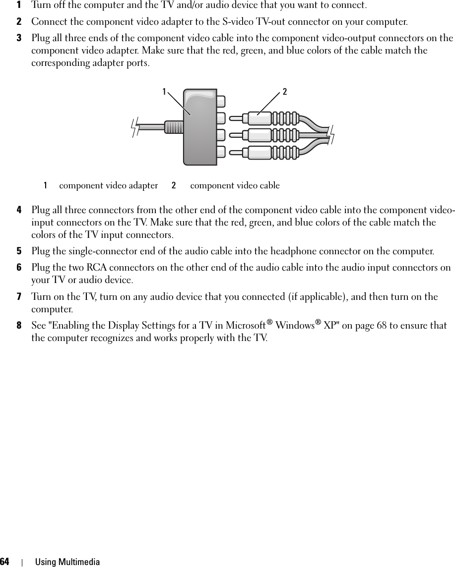 64 Using Multimedia1Turn off the computer and the TV and/or audio device that you want to connect.2Connect the component video adapter to the S-video TV-out connector on your computer.3Plug all three ends of the component video cable into the component video-output connectors on the component video adapter. Make sure that the red, green, and blue colors of the cable match the corresponding adapter ports.4Plug all three connectors from the other end of the component video cable into the component video-input connectors on the TV. Make sure that the red, green, and blue colors of the cable match the colors of the TV input connectors.5Plug the single-connector end of the audio cable into the headphone connector on the computer. 6Plug the two RCA connectors on the other end of the audio cable into the audio input connectors on your TV or audio device.7Turn on the TV, turn on any audio device that you connected (if applicable), and then turn on the computer.8See &quot;Enabling the Display Settings for a TV in Microsoft® Windows® XP&quot; on page 68 to ensure that the computer recognizes and works properly with the TV.1component video adapter  2component video cable21