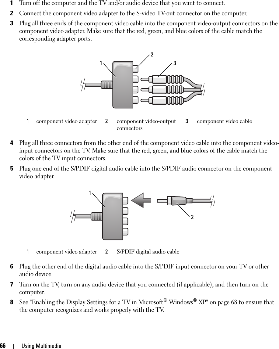 66 Using Multimedia1Turn off the computer and the TV and/or audio device that you want to connect.2Connect the component video adapter to the S-video TV-out connector on the computer.3Plug all three ends of the component video cable into the component video-output connectors on the component video adapter. Make sure that the red, green, and blue colors of the cable match the corresponding adapter ports.4Plug all three connectors from the other end of the component video cable into the component video-input connectors on the TV. Make sure that the red, green, and blue colors of the cable match the colors of the TV input connectors.5Plug one end of the S/PDIF digital audio cable into the S/PDIF audio connector on the component video adapter.6Plug the other end of the digital audio cable into the S/PDIF input connector on your TV or other audio device.7Turn on the TV, turn on any audio device that you connected (if applicable), and then turn on the computer.8See &quot;Enabling the Display Settings for a TV in Microsoft® Windows® XP&quot; on page 68 to ensure that the computer recognizes and works properly with the TV.1component video adapter  2component video-output connectors3component video cable1component video adapter  2S/PDIF digital audio cable31221