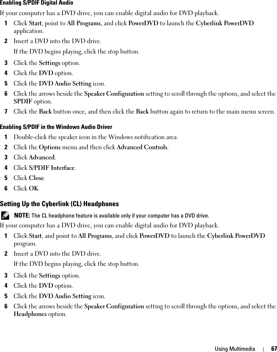 Using Multimedia 67Enabling S/PDIF Digital AudioIf your computer has a DVD drive, you can enable digital audio for DVD playback.1Click Start, point to All Programs, and click PowerDVD to launch the Cyberlink PowerDVD application.2Insert a DVD into the DVD drive.If the DVD begins playing, click the stop button.3Click the Settings option.4Click the DVD option.5Click the DVD Audio Setting icon.6Click the arrows beside the Speaker Configuration setting to scroll through the options, and select the SPDIF option.7Click the Back button once, and then click the Back button again to return to the main menu screen.Enabling S/PDIF in the Windows Audio Driver1Double-click the speaker icon in the Windows notification area.2Click the Options menu and then click Advanced Controls.3Click Advanced.4Click S/PDIF Interface.5Click Close.6Click OK.Setting Up the Cyberlink (CL) Headphones NOTE: The CL headphone feature is available only if your computer has a DVD drive.If your computer has a DVD drive, you can enable digital audio for DVD playback.1Click Start, and point to All Programs, and click PowerDVD to launch the Cyberlink PowerDVD program.2Insert a DVD into the DVD drive.If the DVD begins playing, click the stop button.3Click the Settings option.4Click the DVD option.5Click the DVD Audio Setting icon.6Click the arrows beside the Speaker Configuration setting to scroll through the options, and select the Headphones option.