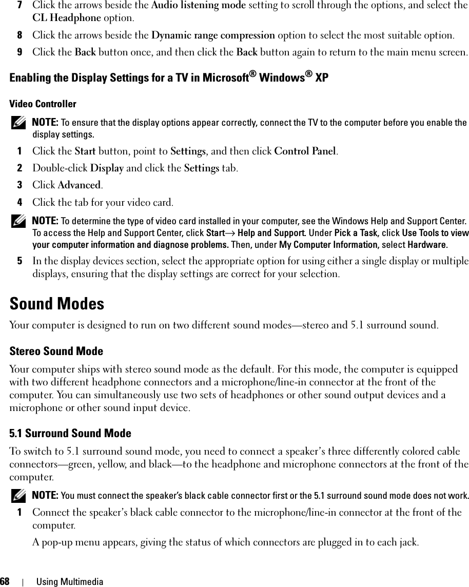 68 Using Multimedia7Click the arrows beside the Audio listening mode setting to scroll through the options, and select the CL Headphone option.8Click the arrows beside the Dynamic range compression option to select the most suitable option.9Click the Back button once, and then click the Back button again to return to the main menu screen.Enabling the Display Settings for a TV in Microsoft® Windows® XPVideo Controller NOTE: To ensure that the display options appear correctly, connect the TV to the computer before you enable the display settings.1Click the Start button, point to Settings, and then click Control Panel.2Double-click Display and click the Settings tab. 3Click Advanced.4Click the tab for your video card. NOTE: To determine the type of video card installed in your computer, see the Windows Help and Support Center. To access the Help and Support Center, click Start→ Help and Support. Under Pick a Task, click Use Tools to view your computer information and diagnose problems. Then, under My Computer Information, select Hardware. 5In the display devices section, select the appropriate option for using either a single display or multiple displays, ensuring that the display settings are correct for your selection.Sound ModesYour computer is designed to run on two different sound modes—stereo and 5.1 surround sound.Stereo Sound ModeYour computer ships with stereo sound mode as the default. For this mode, the computer is equipped with two different headphone connectors and a microphone/line-in connector at the front of the computer. You can simultaneously use two sets of headphones or other sound output devices and a microphone or other sound input device.5.1 Surround Sound ModeTo switch to 5.1 surround sound mode, you need to connect a speaker’s three differently colored cable connectors—green, yellow, and black—to the headphone and microphone connectors at the front of the computer. NOTE: You must connect the speaker’s black cable connector first or the 5.1 surround sound mode does not work.1Connect the speaker’s black cable connector to the microphone/line-in connector at the front of the computer.A pop-up menu appears, giving the status of which connectors are plugged in to each jack.