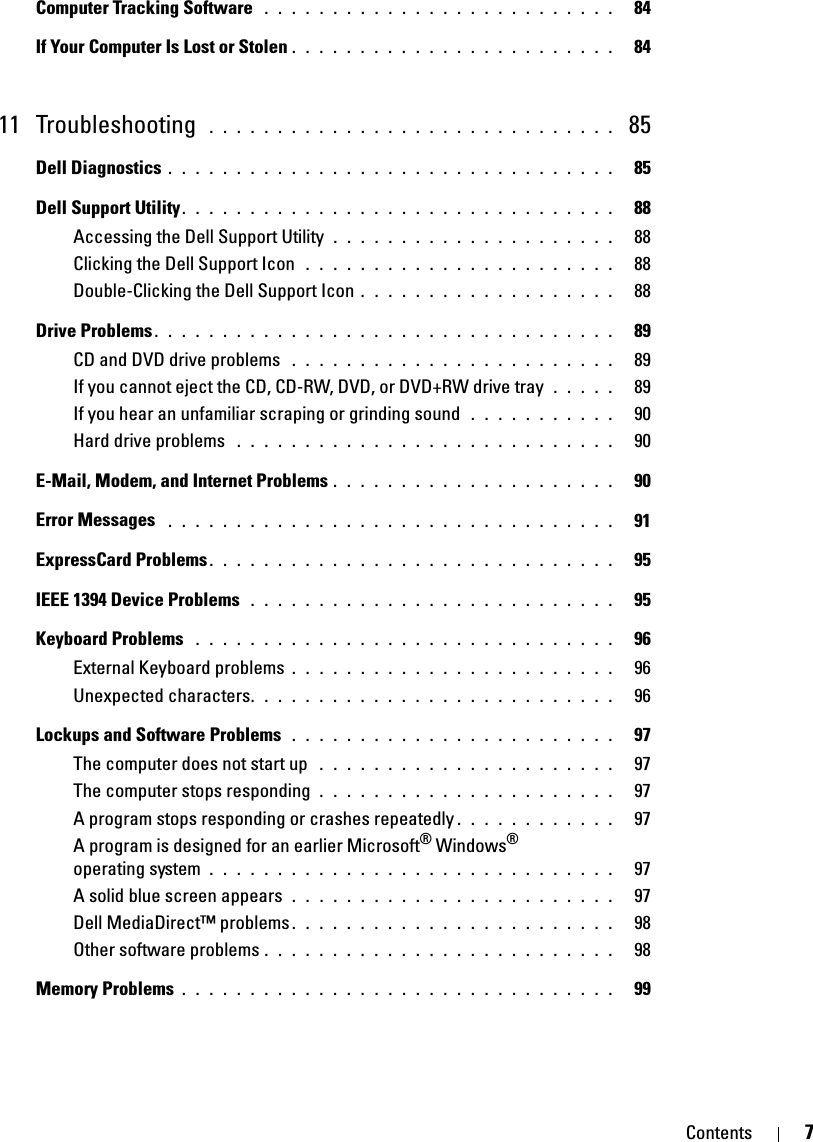 Contents 7Computer Tracking Software  . . . . . . . . . . . . . . . . . . . . . . . . . .   84If Your Computer Is Lost or Stolen . . . . . . . . . . . . . . . . . . . . . . . .   8411 Troubleshooting  . . . . . . . . . . . . . . . . . . . . . . . . . . . . . .  85Dell Diagnostics . . . . . . . . . . . . . . . . . . . . . . . . . . . . . . . . .   85Dell Support Utility. . . . . . . . . . . . . . . . . . . . . . . . . . . . . . . .   88Accessing the Dell Support Utility  . . . . . . . . . . . . . . . . . . . . .   88Clicking the Dell Support Icon  . . . . . . . . . . . . . . . . . . . . . . .   88Double-Clicking the Dell Support Icon . . . . . . . . . . . . . . . . . . .   88Drive Problems . . . . . . . . . . . . . . . . . . . . . . . . . . . . . . . . . .   89CD and DVD drive problems  . . . . . . . . . . . . . . . . . . . . . . . .   89If you cannot eject the CD, CD-RW, DVD, or DVD+RW drive tray  . . . . .   89If you hear an unfamiliar scraping or grinding sound  . . . . . . . . . . .   90Hard drive problems  . . . . . . . . . . . . . . . . . . . . . . . . . . . .   90E-Mail, Modem, and Internet Problems . . . . . . . . . . . . . . . . . . . . .   90Error Messages  . . . . . . . . . . . . . . . . . . . . . . . . . . . . . . . . .   91ExpressCard Problems. . . . . . . . . . . . . . . . . . . . . . . . . . . . . .   95IEEE 1394 Device Problems  . . . . . . . . . . . . . . . . . . . . . . . . . . .   95Keyboard Problems  . . . . . . . . . . . . . . . . . . . . . . . . . . . . . . .   96External Keyboard problems . . . . . . . . . . . . . . . . . . . . . . . .   96Unexpected characters. . . . . . . . . . . . . . . . . . . . . . . . . . .   96Lockups and Software Problems  . . . . . . . . . . . . . . . . . . . . . . . .   97The computer does not start up  . . . . . . . . . . . . . . . . . . . . . .   97The computer stops responding  . . . . . . . . . . . . . . . . . . . . . .   97A program stops responding or crashes repeatedly . . . . . . . . . . . .   97A program is designed for an earlier Microsoft® Windows® operating system  . . . . . . . . . . . . . . . . . . . . . . . . . . . . . .   97A solid blue screen appears  . . . . . . . . . . . . . . . . . . . . . . . .   97Dell MediaDirect™ problems . . . . . . . . . . . . . . . . . . . . . . . .   98Other software problems . . . . . . . . . . . . . . . . . . . . . . . . . .   98Memory Problems . . . . . . . . . . . . . . . . . . . . . . . . . . . . . . . .   99