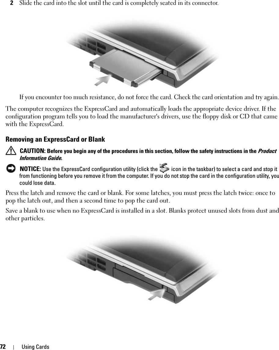 72 Using Cards2Slide the card into the slot until the card is completely seated in its connector. If you encounter too much resistance, do not force the card. Check the card orientation and try again. The computer recognizes the ExpressCard and automatically loads the appropriate device driver. If the configuration program tells you to load the manufacturer&apos;s drivers, use the floppy disk or CD that came with the ExpressCard. Removing an ExpressCard or Blank CAUTION: Before you begin any of the procedures in this section, follow the safety instructions in the Product Information Guide. NOTICE: Use the ExpressCard configuration utility (click the   icon in the taskbar) to select a card and stop it from functioning before you remove it from the computer. If you do not stop the card in the configuration utility, you could lose data.Press the latch and remove the card or blank. For some latches, you must press the latch twice: once to pop the latch out, and then a second time to pop the card out.Save a blank to use when no ExpressCard is installed in a slot. Blanks protect unused slots from dust and other particles.