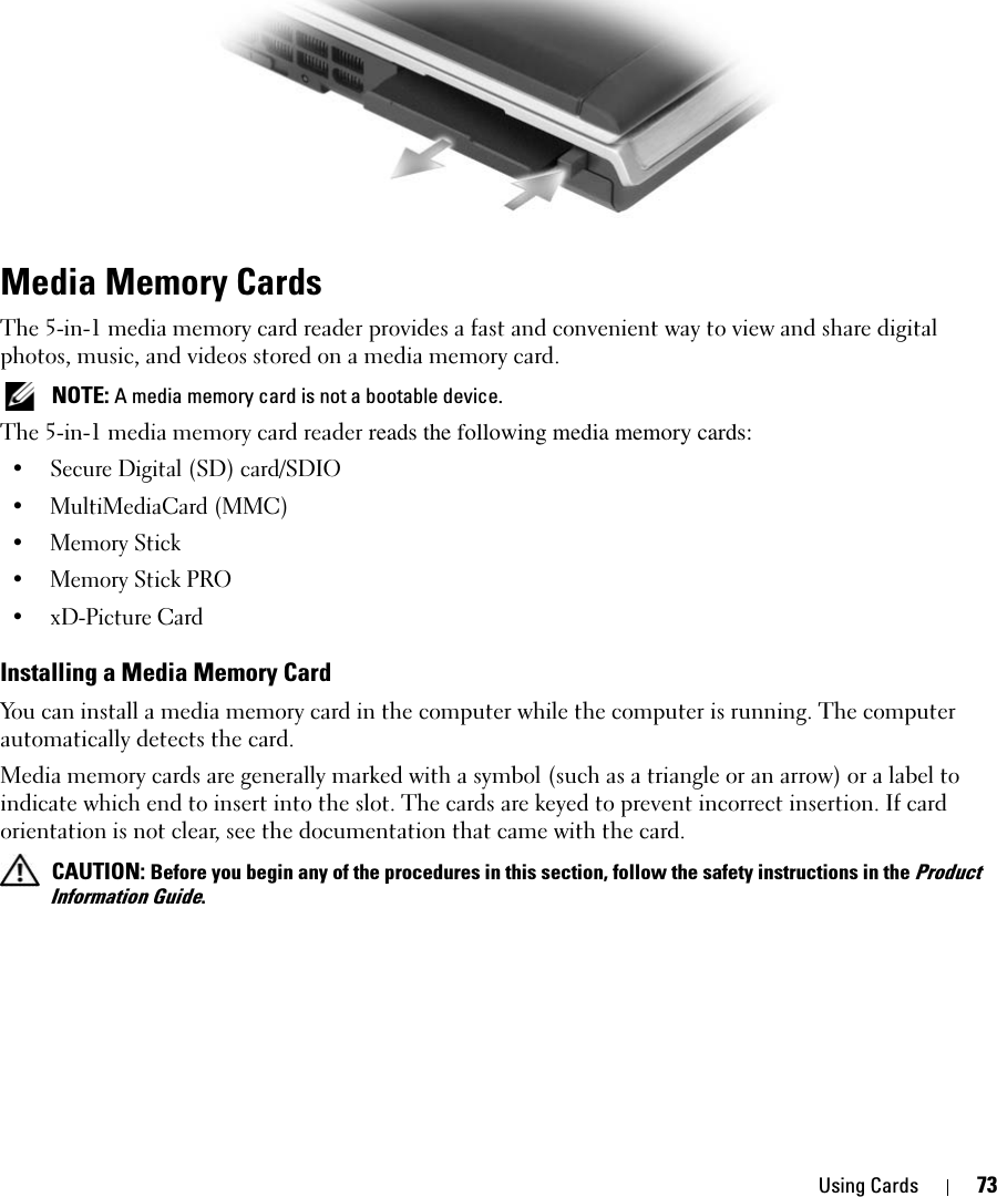 Using Cards 73Media Memory Cards The 5-in-1 media memory card reader provides a fast and convenient way to view and share digital photos, music, and videos stored on a media memory card.  NOTE: A media memory card is not a bootable device.The 5-in-1 media memory card reader reads the following media memory cards:• Secure Digital (SD) card/SDIO• MultiMediaCard (MMC)• Memory Stick • Memory Stick PRO • xD-Picture Card Installing a Media Memory CardYou can install a media memory card in the computer while the computer is running. The computer automatically detects the card.Media memory cards are generally marked with a symbol (such as a triangle or an arrow) or a label to indicate which end to insert into the slot. The cards are keyed to prevent incorrect insertion. If card orientation is not clear, see the documentation that came with the card.  CAUTION: Before you begin any of the procedures in this section, follow the safety instructions in the Product Information Guide.