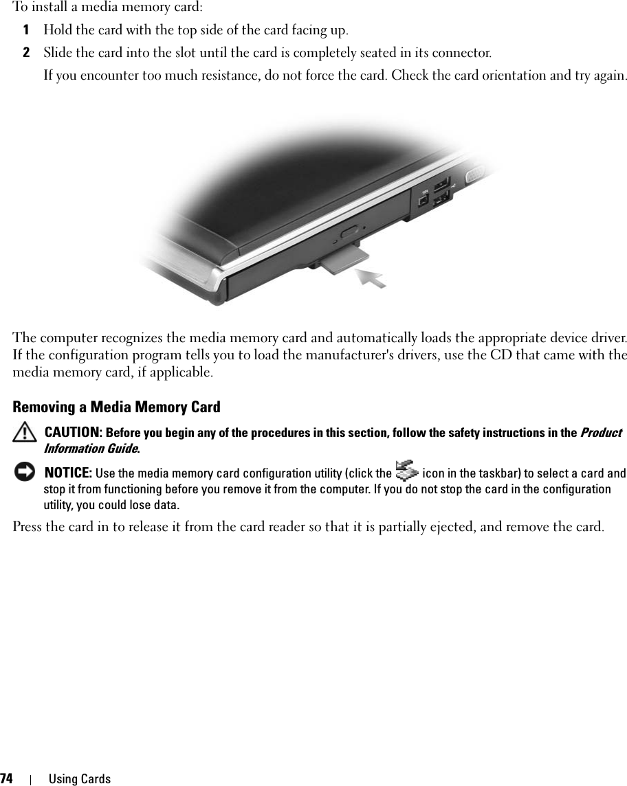 74 Using CardsTo install a media memory card:1Hold the card with the top side of the card facing up. 2Slide the card into the slot until the card is completely seated in its connector. If you encounter too much resistance, do not force the card. Check the card orientation and try again. The computer recognizes the media memory card and automatically loads the appropriate device driver. If the configuration program tells you to load the manufacturer&apos;s drivers, use the CD that came with the media memory card, if applicable. Removing a Media Memory Card CAUTION: Before you begin any of the procedures in this section, follow the safety instructions in the Product Information Guide. NOTICE: Use the media memory card configuration utility (click the   icon in the taskbar) to select a card and stop it from functioning before you remove it from the computer. If you do not stop the card in the configuration utility, you could lose data. Press the card in to release it from the card reader so that it is partially ejected, and remove the card. 