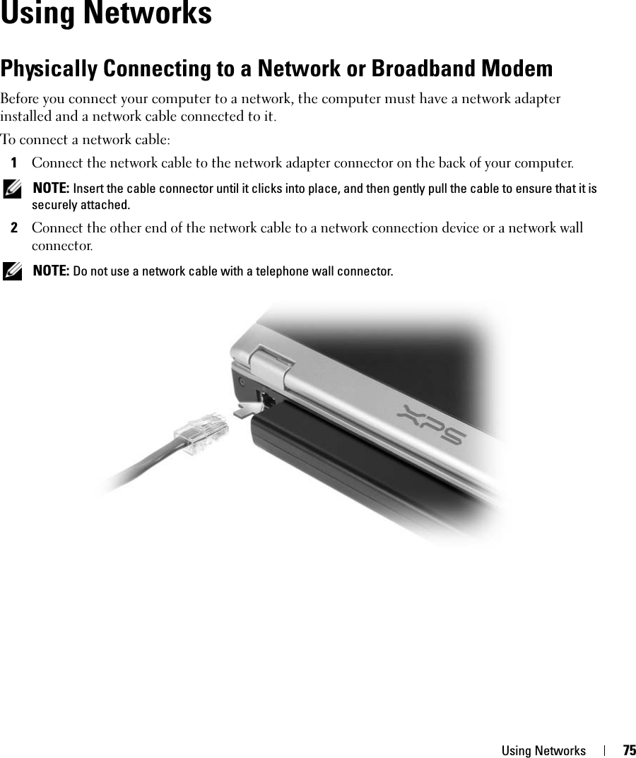 Using Networks 75Using NetworksPhysically Connecting to a Network or Broadband ModemBefore you connect your computer to a network, the computer must have a network adapter installed and a network cable connected to it.To connect a network cable:1Connect the network cable to the network adapter connector on the back of your computer. NOTE: Insert the cable connector until it clicks into place, and then gently pull the cable to ensure that it is securely attached.2Connect the other end of the network cable to a network connection device or a network wall connector. NOTE: Do not use a network cable with a telephone wall connector.