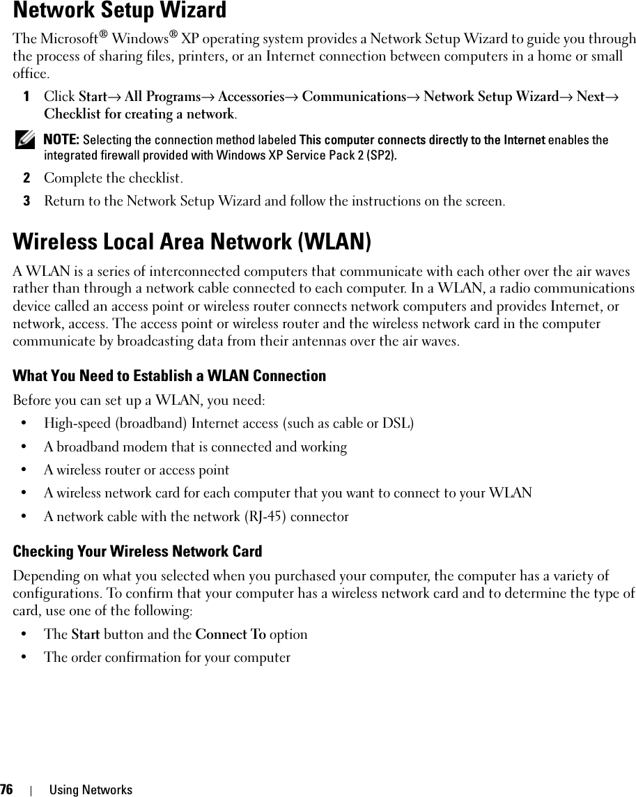 76 Using NetworksNetwork Setup WizardThe Microsoft® Windows® XP operating system provides a Network Setup Wizard to guide you through the process of sharing files, printers, or an Internet connection between computers in a home or small office.1Click Start→ All Programs→ Accessories→ Communications→ Network Setup Wizard→ Next→ Checklist for creating a network. NOTE: Selecting the connection method labeled This computer connects directly to the Internet enables the integrated firewall provided with Windows XP Service Pack 2 (SP2).2Complete the checklist.3Return to the Network Setup Wizard and follow the instructions on the screen.Wireless Local Area Network (WLAN)A WLAN is a series of interconnected computers that communicate with each other over the air waves rather than through a network cable connected to each computer. In a WLAN, a radio communications device called an access point or wireless router connects network computers and provides Internet, or network, access. The access point or wireless router and the wireless network card in the computer communicate by broadcasting data from their antennas over the air waves.What You Need to Establish a WLAN ConnectionBefore you can set up a WLAN, you need:• High-speed (broadband) Internet access (such as cable or DSL)• A broadband modem that is connected and working• A wireless router or access point• A wireless network card for each computer that you want to connect to your WLAN• A network cable with the network (RJ-45) connector Checking Your Wireless Network CardDepending on what you selected when you purchased your computer, the computer has a variety of configurations. To confirm that your computer has a wireless network card and to determine the type of card, use one of the following:• The Start button and the Connect To option• The order confirmation for your computer