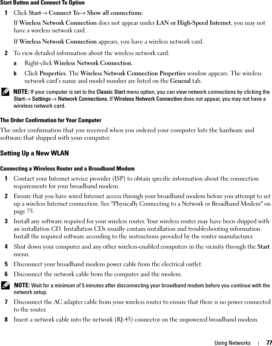 Using Networks 77Start Button and Connect To Option1Click Start→ Connect To→ Show all connections.If Wireless Network Connection does not appear under LAN or High-Speed Internet, you may not have a wireless network card.If Wireless Network Connection appears, you have a wireless network card. 2To view detailed information about the wireless network card:aRight-click Wireless Network Connection. bClick Properties. The Wireless Network Connection Properties window appears. The wireless network card’s name and model number are listed on the General tab. NOTE: If your computer is set to the Classic Start menu option, you can view network connections by clicking the Start→ Settings→ Network Connections. If Wireless Network Connection does not appear, you may not have a wireless network card. The Order Confirmation for Your ComputerThe order confirmation that you received when you ordered your computer lists the hardware and software that shipped with your computer.Setting Up a New WLANConnecting a Wireless Router and a Broadband Modem1Contact your Internet service provider (ISP) to obtain specific information about the connection requirements for your broadband modem.2Ensure that you have wired Internet access through your broadband modem before you attempt to set up a wireless Internet connection. See &quot;Physically Connecting to a Network or Broadband Modem&quot; on page 75.3Install any software required for your wireless router. Your wireless router may have been shipped with an installation CD. Installation CDs usually contain installation and troubleshooting information. Install the required software according to the instructions provided by the router manufacturer. 4Shut down your computer and any other wireless-enabled computers in the vicinity through the Start menu. 5Disconnect your broadband modem power cable from the electrical outlet.6Disconnect the network cable from the computer and the modem. NOTE: Wait for a minimum of 5 minutes after disconnecting your broadband modem before you continue with the network setup.7Disconnect the AC adapter cable from your wireless router to ensure that there is no power connected to the router.8Insert a network cable into the network (RJ-45) connector on the unpowered broadband modem.