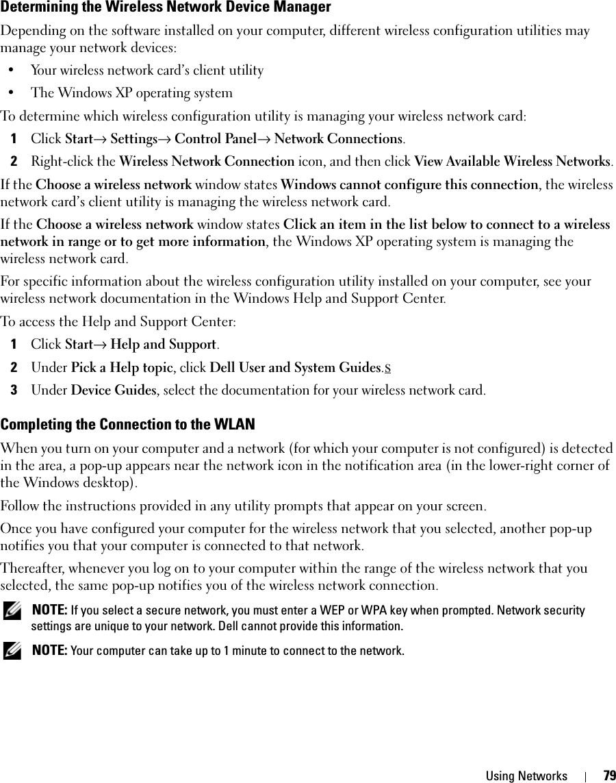 Using Networks 79Determining the Wireless Network Device ManagerDepending on the software installed on your computer, different wireless configuration utilities may manage your network devices:• Your wireless network card’s client utility• The Windows XP operating systemTo determine which wireless configuration utility is managing your wireless network card:1Click Start→ Settings→ Control Panel→ Network Connections.2Right-click the Wireless Network Connection icon, and then click View Available Wireless Networks.If the Choose a wireless network window states Windows cannot configure this connection, the wireless network card’s client utility is managing the wireless network card.If the Choose a wireless network window states Click an item in the list below to connect to a wireless network in range or to get more information, the Windows XP operating system is managing the wireless network card.For specific information about the wireless configuration utility installed on your computer, see your wireless network documentation in the Windows Help and Support Center. To access the Help and Support Center:1Click Start→ Help and Support.2Under Pick a Help topic, click Dell User and System Guides.s3Under Device Guides, select the documentation for your wireless network card.Completing the Connection to the WLANWhen you turn on your computer and a network (for which your computer is not configured) is detected in the area, a pop-up appears near the network icon in the notification area (in the lower-right corner of the Windows desktop). Follow the instructions provided in any utility prompts that appear on your screen.Once you have configured your computer for the wireless network that you selected, another pop-up notifies you that your computer is connected to that network. Thereafter, whenever you log on to your computer within the range of the wireless network that you selected, the same pop-up notifies you of the wireless network connection.  NOTE: If you select a secure network, you must enter a WEP or WPA key when prompted. Network security settings are unique to your network. Dell cannot provide this information.  NOTE: Your computer can take up to 1 minute to connect to the network. 