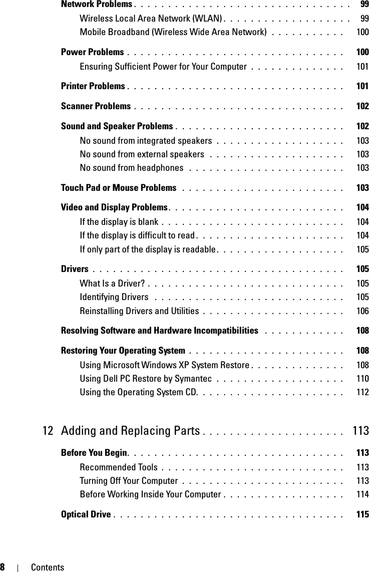 8ContentsNetwork Problems . . . . . . . . . . . . . . . . . . . . . . . . . . . . . . . .   99Wireless Local Area Network (WLAN) . . . . . . . . . . . . . . . . . . .   99Mobile Broadband (Wireless Wide Area Network)  . . . . . . . . . . .   100Power Problems . . . . . . . . . . . . . . . . . . . . . . . . . . . . . . . .   100Ensuring Sufficient Power for Your Computer  . . . . . . . . . . . . . .   101Printer Problems . . . . . . . . . . . . . . . . . . . . . . . . . . . . . . . .   101Scanner Problems . . . . . . . . . . . . . . . . . . . . . . . . . . . . . . .   102Sound and Speaker Problems . . . . . . . . . . . . . . . . . . . . . . . . .   102No sound from integrated speakers  . . . . . . . . . . . . . . . . . . .   103No sound from external speakers  . . . . . . . . . . . . . . . . . . . .   103No sound from headphones  . . . . . . . . . . . . . . . . . . . . . . .   103Touch Pad or Mouse Problems  . . . . . . . . . . . . . . . . . . . . . . . .   103Video and Display Problems. . . . . . . . . . . . . . . . . . . . . . . . . .   104If the display is blank . . . . . . . . . . . . . . . . . . . . . . . . . . .   104If the display is difficult to read . . . . . . . . . . . . . . . . . . . . . .   104If only part of the display is readable . . . . . . . . . . . . . . . . . . .   105Drivers . . . . . . . . . . . . . . . . . . . . . . . . . . . . . . . . . . . . .   105What Is a Driver? . . . . . . . . . . . . . . . . . . . . . . . . . . . . .   105Identifying Drivers  . . . . . . . . . . . . . . . . . . . . . . . . . . . .   105Reinstalling Drivers and Utilities . . . . . . . . . . . . . . . . . . . . .   106Resolving Software and Hardware Incompatibilities  . . . . . . . . . . . .   108Restoring Your Operating System . . . . . . . . . . . . . . . . . . . . . . .   108Using Microsoft Windows XP System Restore . . . . . . . . . . . . . .   108Using Dell PC Restore by Symantec  . . . . . . . . . . . . . . . . . . .   110Using the Operating System CD. . . . . . . . . . . . . . . . . . . . . .   11212 Adding and Replacing Parts . . . . . . . . . . . . . . . . . . . . .  113Before You Begin. . . . . . . . . . . . . . . . . . . . . . . . . . . . . . . .   113Recommended Tools . . . . . . . . . . . . . . . . . . . . . . . . . . .   113Turning Off Your Computer  . . . . . . . . . . . . . . . . . . . . . . . .   113Before Working Inside Your Computer . . . . . . . . . . . . . . . . . .   114Optical Drive . . . . . . . . . . . . . . . . . . . . . . . . . . . . . . . . . .   115