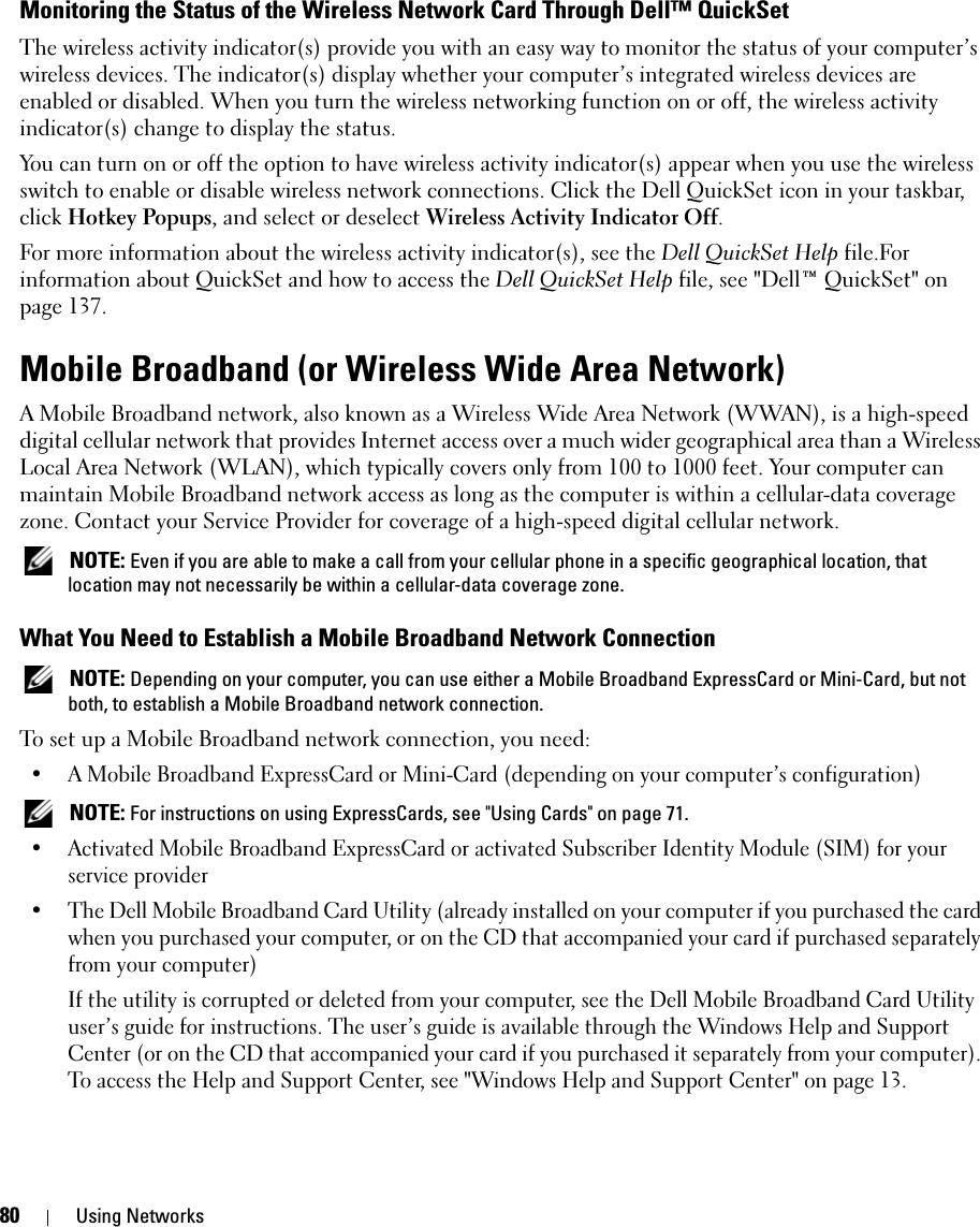 80 Using NetworksMonitoring the Status of the Wireless Network Card Through Dell™ QuickSetThe wireless activity indicator(s) provide you with an easy way to monitor the status of your computer’s wireless devices. The indicator(s) display whether your computer’s integrated wireless devices are enabled or disabled. When you turn the wireless networking function on or off, the wireless activity indicator(s) change to display the status.You can turn on or off the option to have wireless activity indicator(s) appear when you use the wireless switch to enable or disable wireless network connections. Click the Dell QuickSet icon in your taskbar, click Hotkey Popups, and select or deselect Wireless Activity Indicator Off.For more information about the wireless activity indicator(s), see the Dell QuickSet Help file.For information about QuickSet and how to access the Dell QuickSet Help file, see &quot;Dell™ QuickSet&quot; on page 137.Mobile Broadband (or Wireless Wide Area Network)A Mobile Broadband network, also known as a Wireless Wide Area Network (WWAN), is a high-speed digital cellular network that provides Internet access over a much wider geographical area than a Wireless Local Area Network (WLAN), which typically covers only from 100 to 1000 feet. Your computer can maintain Mobile Broadband network access as long as the computer is within a cellular-data coverage zone. Contact your Service Provider for coverage of a high-speed digital cellular network. NOTE: Even if you are able to make a call from your cellular phone in a specific geographical location, that location may not necessarily be within a cellular-data coverage zone.What You Need to Establish a Mobile Broadband Network Connection NOTE: Depending on your computer, you can use either a Mobile Broadband ExpressCard or Mini-Card, but not both, to establish a Mobile Broadband network connection.To set up a Mobile Broadband network connection, you need: • A Mobile Broadband ExpressCard or Mini-Card (depending on your computer’s configuration) NOTE: For instructions on using ExpressCards, see &quot;Using Cards&quot; on page 71.• Activated Mobile Broadband ExpressCard or activated Subscriber Identity Module (SIM) for your service provider• The Dell Mobile Broadband Card Utility (already installed on your computer if you purchased the card when you purchased your computer, or on the CD that accompanied your card if purchased separately from your computer)If the utility is corrupted or deleted from your computer, see the Dell Mobile Broadband Card Utility user’s guide for instructions. The user’s guide is available through the Windows Help and Support Center (or on the CD that accompanied your card if you purchased it separately from your computer). To access the Help and Support Center, see &quot;Windows Help and Support Center&quot; on page 13.