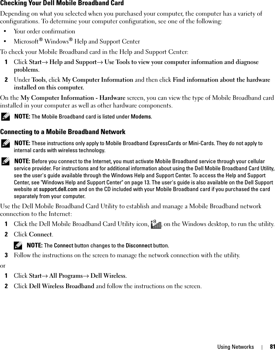 Using Networks 81Checking Your Dell Mobile Broadband CardDepending on what you selected when you purchased your computer, the computer has a variety of configurations. To determine your computer configuration, see one of the following:• Your order confirmation• Microsoft® Windows® Help and Support CenterTo check your Mobile Broadband card in the Help and Support Center:1Click Start→ Help and Support→ Use Tools to view your computer information and diagnose problems.2Under Tools, click My Computer Information and then click Find information about the hardware installed on this computer.On the My Computer Information - Hardware screen, you can view the type of Mobile Broadband card installed in your computer as well as other hardware components. NOTE: The Mobile Broadband card is listed under Modems.Connecting to a Mobile Broadband Network NOTE: These instructions only apply to Mobile Broadband ExpressCards or Mini-Cards. They do not apply to internal cards with wireless technology. NOTE: Before you connect to the Internet, you must activate Mobile Broadband service through your cellular service provider. For instructions and for additional information about using the Dell Mobile Broadband Card Utility, see the user&apos;s guide available through the Windows Help and Support Center. To access the Help and Support Center, see &quot;Windows Help and Support Center&quot; on page 13. The user&apos;s guide is also available on the Dell Support website at support.dell.com and on the CD included with your Mobile Broadband card if you purchased the card separately from your computer.Use the Dell Mobile Broadband Card Utility to establish and manage a Mobile Broadband network connection to the Internet:1Click the Dell Mobile Broadband Card Utility icon,  , on the Windows desktop, to run the utility.2Click Connect.  NOTE: The Connect button changes to the Disconnect button. 3Follow the instructions on the screen to manage the network connection with the utility.or1Click Start→ All Programs→ Dell Wireless. 2Click Dell Wireless Broadband and follow the instructions on the screen.