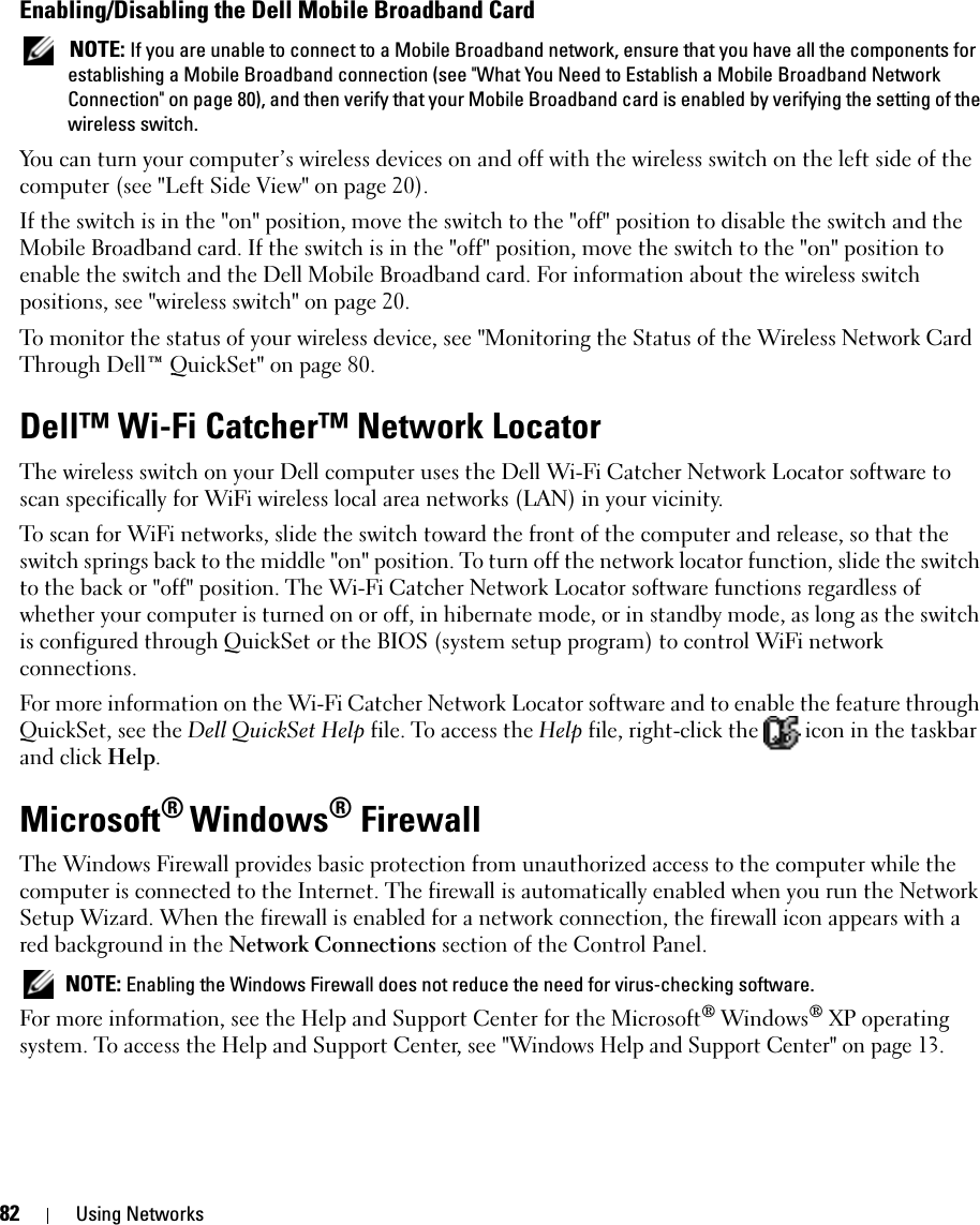 82 Using NetworksEnabling/Disabling the Dell Mobile Broadband Card NOTE: If you are unable to connect to a Mobile Broadband network, ensure that you have all the components for establishing a Mobile Broadband connection (see &quot;What You Need to Establish a Mobile Broadband Network Connection&quot; on page 80), and then verify that your Mobile Broadband card is enabled by verifying the setting of the wireless switch.You can turn your computer’s wireless devices on and off with the wireless switch on the left side of the computer (see &quot;Left Side View&quot; on page 20). If the switch is in the &quot;on&quot; position, move the switch to the &quot;off&quot; position to disable the switch and the Mobile Broadband card. If the switch is in the &quot;off&quot; position, move the switch to the &quot;on&quot; position to enable the switch and the Dell Mobile Broadband card. For information about the wireless switch positions, see &quot;wireless switch&quot; on page 20.To monitor the status of your wireless device, see &quot;Monitoring the Status of the Wireless Network Card Through Dell™ QuickSet&quot; on page 80.Dell™ Wi-Fi Catcher™ Network LocatorThe wireless switch on your Dell computer uses the Dell Wi-Fi Catcher Network Locator software to scan specifically for WiFi wireless local area networks (LAN) in your vicinity. To scan for WiFi networks, slide the switch toward the front of the computer and release, so that the switch springs back to the middle &quot;on&quot; position. To turn off the network locator function, slide the switch to the back or &quot;off&quot; position. The Wi-Fi Catcher Network Locator software functions regardless of whether your computer is turned on or off, in hibernate mode, or in standby mode, as long as the switch is configured through QuickSet or the BIOS (system setup program) to control WiFi network connections. For more information on the Wi-Fi Catcher Network Locator software and to enable the feature through QuickSet, see the Dell QuickSet Help file. To access the Help file, right-click the   icon in the taskbar and click Help.Microsoft® Windows® FirewallThe Windows Firewall provides basic protection from unauthorized access to the computer while the computer is connected to the Internet. The firewall is automatically enabled when you run the Network Setup Wizard. When the firewall is enabled for a network connection, the firewall icon appears with a red background in the Network Connections section of the Control Panel.  NOTE: Enabling the Windows Firewall does not reduce the need for virus-checking software.For more information, see the Help and Support Center for the Microsoft® Windows® XP operating system. To access the Help and Support Center, see &quot;Windows Help and Support Center&quot; on page 13.