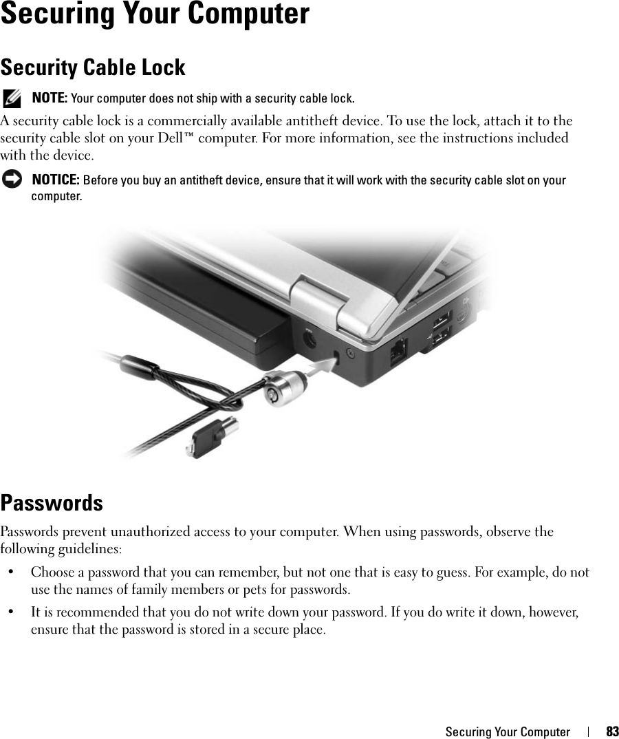 Securing Your Computer 83Securing Your ComputerSecurity Cable Lock NOTE: Your computer does not ship with a security cable lock.A security cable lock is a commercially available antitheft device. To use the lock, attach it to the security cable slot on your Dell™ computer. For more information, see the instructions included with the device. NOTICE: Before you buy an antitheft device, ensure that it will work with the security cable slot on your computer.PasswordsPasswords prevent unauthorized access to your computer. When using passwords, observe the following guidelines:• Choose a password that you can remember, but not one that is easy to guess. For example, do not use the names of family members or pets for passwords.• It is recommended that you do not write down your password. If you do write it down, however, ensure that the password is stored in a secure place.