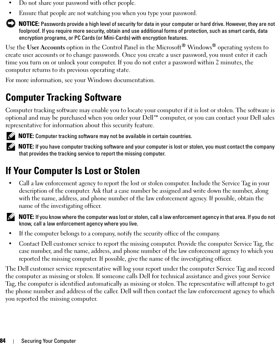 84 Securing Your Computer• Do not share your password with other people.• Ensure that people are not watching you when you type your password. NOTICE: Passwords provide a high level of security for data in your computer or hard drive. However, they are not foolproof. If you require more security, obtain and use additional forms of protection, such as smart cards, data encryption programs, or PC Cards (or Mini-Cards) with encryption features. Use the User Accounts option in the Control Panel in the Microsoft® Windows® operating system to create user accounts or to change passwords. Once you create a user password, you must enter it each time you turn on or unlock your computer. If you do not enter a password within 2 minutes, the computer returns to its previous operating state. For more information, see your Windows documentation.Computer Tracking SoftwareComputer tracking software may enable you to locate your computer if it is lost or stolen. The software is optional and may be purchased when you order your Dell™ computer, or you can contact your Dell sales representative for information about this security feature. NOTE: Computer tracking software may not be available in certain countries. NOTE: If you have computer tracking software and your computer is lost or stolen, you must contact the company that provides the tracking service to report the missing computer.If Your Computer Is Lost or Stolen• Call a law enforcement agency to report the lost or stolen computer. Include the Service Tag in your description of the computer. Ask that a case number be assigned and write down the number, along with the name, address, and phone number of the law enforcement agency. If possible, obtain the name of the investigating officer. NOTE: If you know where the computer was lost or stolen, call a law enforcement agency in that area. If you do not know, call a law enforcement agency where you live.• If the computer belongs to a company, notify the security office of the company.• Contact Dell customer service to report the missing computer. Provide the computer Service Tag, the case number, and the name, address, and phone number of the law enforcement agency to which you reported the missing computer. If possible, give the name of the investigating officer.The Dell customer service representative will log your report under the computer Service Tag and record the computer as missing or stolen. If someone calls Dell for technical assistance and gives your Service Tag, the computer is identified automatically as missing or stolen. The representative will attempt to get the phone number and address of the caller. Dell will then contact the law enforcement agency to which you reported the missing computer.