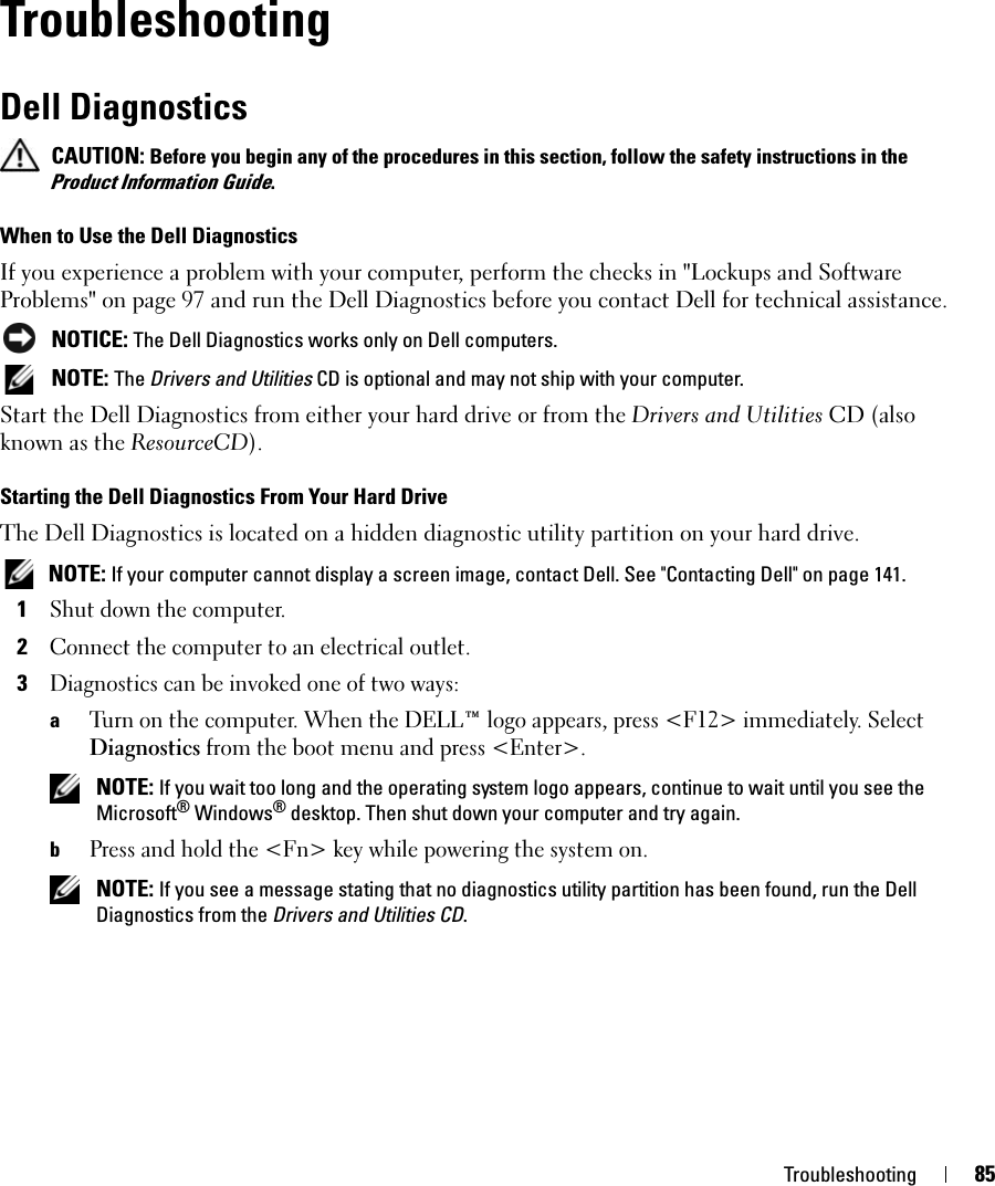 Troubleshooting 85TroubleshootingDell Diagnostics CAUTION: Before you begin any of the procedures in this section, follow the safety instructions in the Product Information Guide.When to Use the Dell DiagnosticsIf you experience a problem with your computer, perform the checks in &quot;Lockups and Software Problems&quot; on page 97 and run the Dell Diagnostics before you contact Dell for technical assistance. NOTICE: The Dell Diagnostics works only on Dell computers. NOTE: The Drivers and Utilities CD is optional and may not ship with your computer.Start the Dell Diagnostics from either your hard drive or from the Drivers and Utilities CD (also known as the ResourceCD).Starting the Dell Diagnostics From Your Hard DriveThe Dell Diagnostics is located on a hidden diagnostic utility partition on your hard drive. NOTE: If your computer cannot display a screen image, contact Dell. See &quot;Contacting Dell&quot; on page 141.1Shut down the computer. 2Connect the computer to an electrical outlet.3Diagnostics can be invoked one of two ways:aTurn on the computer. When the DELL™ logo appears, press &lt;F12&gt; immediately. Select Diagnostics from the boot menu and press &lt;Enter&gt;. NOTE: If you wait too long and the operating system logo appears, continue to wait until you see the Microsoft® Windows® desktop. Then shut down your computer and try again.bPress and hold the &lt;Fn&gt; key while powering the system on. NOTE: If you see a message stating that no diagnostics utility partition has been found, run the Dell Diagnostics from the Drivers and Utilities CD.