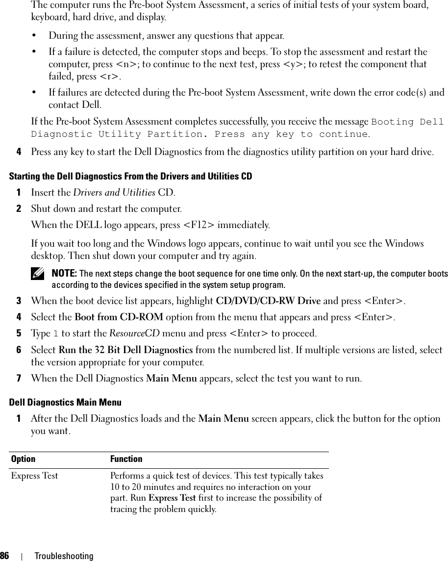 86 TroubleshootingThe computer runs the Pre-boot System Assessment, a series of initial tests of your system board, keyboard, hard drive, and display.• During the assessment, answer any questions that appear.• If a failure is detected, the computer stops and beeps. To stop the assessment and restart the computer, press &lt;n&gt;; to continue to the next test, press &lt;y&gt;; to retest the component that failed, press &lt;r&gt;. • If failures are detected during the Pre-boot System Assessment, write down the error code(s) and contact Dell.If the Pre-boot System Assessment completes successfully, you receive the message Booting Dell Diagnostic Utility Partition. Press any key to continue.4Press any key to start the Dell Diagnostics from the diagnostics utility partition on your hard drive.Starting the Dell Diagnostics From the Drivers and Utilities CD1Insert the Drivers and Utilities CD.2Shut down and restart the computer.When the DELL logo appears, press &lt;F12&gt; immediately.If you wait too long and the Windows logo appears, continue to wait until you see the Windows desktop. Then shut down your computer and try again. NOTE: The next steps change the boot sequence for one time only. On the next start-up, the computer boots according to the devices specified in the system setup program.3When the boot device list appears, highlight CD/DVD/CD-RW Drive and press &lt;Enter&gt;.4Select the Boot from CD-ROM option from the menu that appears and press &lt;Enter&gt;.5Ty p e  1 to start the ResourceCD menu and press &lt;Enter&gt; to proceed.6Select Run the 32 Bit Dell Diagnostics from the numbered list. If multiple versions are listed, select the version appropriate for your computer.7When the Dell Diagnostics Main Menu appears, select the test you want to run.Dell Diagnostics Main Menu1After the Dell Diagnostics loads and the Main Menu screen appears, click the button for the option you want.Option FunctionExpress Test Performs a quick test of devices. This test typically takes 10 to 20 minutes and requires no interaction on your part. Run Express Test first to increase the possibility of tracing the problem quickly.