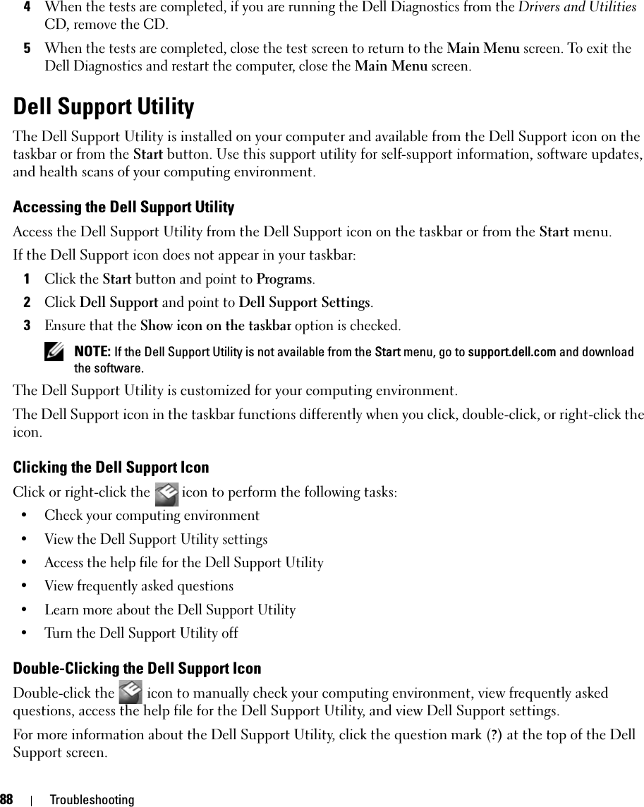 88 Troubleshooting4When the tests are completed, if you are running the Dell Diagnostics from the Drivers and Utilities CD, remove the CD.5When the tests are completed, close the test screen to return to the Main Menu screen. To exit the Dell Diagnostics and restart the computer, close the Main Menu screen.Dell Support UtilityThe Dell Support Utility is installed on your computer and available from the Dell Support icon on the taskbar or from the Start button. Use this support utility for self-support information, software updates, and health scans of your computing environment.Accessing the Dell Support UtilityAccess the Dell Support Utility from the Dell Support icon on the taskbar or from the Start menu.If the Dell Support icon does not appear in your taskbar:1Click the Start button and point to Programs.2Click Dell Support and point to Dell Support Settings.3Ensure that the Show icon on the taskbar option is checked.  NOTE: If the Dell Support Utility is not available from the Start menu, go to support.dell.com and download the software. The Dell Support Utility is customized for your computing environment.The Dell Support icon in the taskbar functions differently when you click, double-click, or right-click the icon.Clicking the Dell Support IconClick or right-click the  icon to perform the following tasks:• Check your computing environment • View the Dell Support Utility settings• Access the help file for the Dell Support Utility• View frequently asked questions• Learn more about the Dell Support Utility• Turn the Dell Support Utility offDouble-Clicking the Dell Support IconDouble-click the   icon to manually check your computing environment, view frequently asked questions, access the help file for the Dell Support Utility, and view Dell Support settings.For more information about the Dell Support Utility, click the question mark (?) at the top of the Dell Support screen.