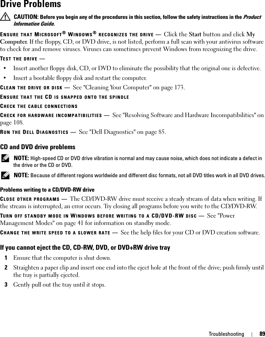 Troubleshooting 89Drive Problems CAUTION: Before you begin any of the procedures in this section, follow the safety instructions in the Product Information Guide.ENSURE THAT MICROSOFT® WINDOWS® RECOGNIZES THE DRIVE —Click the Start button and click My Computer. If the floppy, CD, or DVD drive, is not listed, perform a full scan with your antivirus software to check for and remove viruses. Viruses can sometimes prevent Windows from recognizing the drive.TEST THE DRIVE —• Insert another floppy disk, CD, or DVD to eliminate the possibility that the original one is defective.• Insert a bootable floppy disk and restart the computer.CLEAN THE DRIVE OR DISK —See &quot;Cleaning Your Computer&quot; on page 173.ENSURE THAT THE CD IS SNAPPED ONTO THE SPINDLECHECK THE CABLE CONNECTIONSCHECK FOR HARDWARE INCOMPATIBILITIES —See &quot;Resolving Software and Hardware Incompatibilities&quot; on page 108.RUN THE DELL DIAGNOSTICS —See &quot;Dell Diagnostics&quot; on page 85.CD and DVD drive problems NOTE: High-speed CD or DVD drive vibration is normal and may cause noise, which does not indicate a defect in the drive or the CD or DVD. NOTE: Because of different regions worldwide and different disc formats, not all DVD titles work in all DVD drives.Problems writing to a CD/DVD-RW driveCLOSE OTHER PROGRAMS —The CD/DVD-RW drive must receive a steady stream of data when writing. If the stream is interrupted, an error occurs. Try closing all programs before you write to the CD/DVD-RW.TURN OFF STANDBY MODE IN WINDOWS BEFORE WRITING TO A CD/DVD-RW DISC —See &quot;Power Management Modes&quot; on page 41 for information on standby mode.CHANGE THE WRITE SPEED TO A SLOWER RATE —See the help files for your CD or DVD creation software.If you cannot eject the CD, CD-RW, DVD, or DVD+RW drive tray1Ensure that the computer is shut down.2Straighten a paper clip and insert one end into the eject hole at the front of the drive; push firmly until the tray is partially ejected.3Gently pull out the tray until it stops.