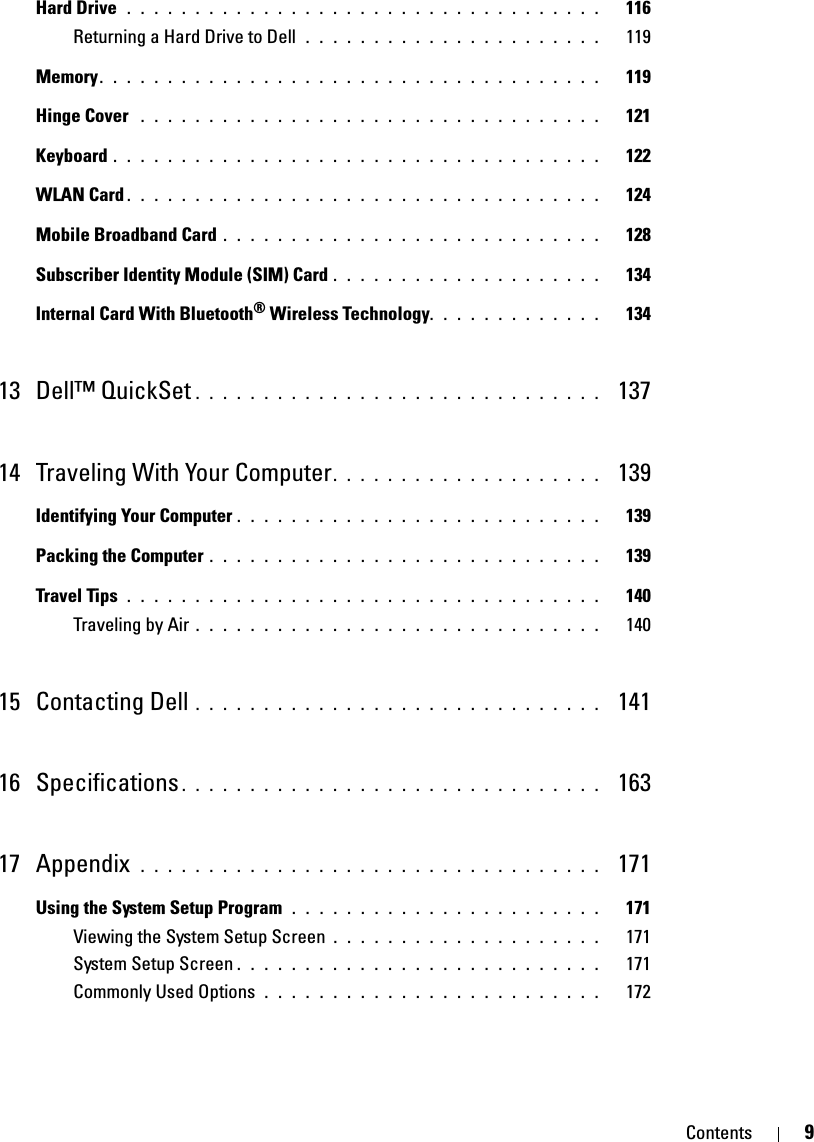 Contents 9Hard Drive  . . . . . . . . . . . . . . . . . . . . . . . . . . . . . . . . . . .   116Returning a Hard Drive to Dell  . . . . . . . . . . . . . . . . . . . . . .   119Memory. . . . . . . . . . . . . . . . . . . . . . . . . . . . . . . . . . . . .   119Hinge Cover  . . . . . . . . . . . . . . . . . . . . . . . . . . . . . . . . . .   121Keyboard . . . . . . . . . . . . . . . . . . . . . . . . . . . . . . . . . . . .   122WLAN Card . . . . . . . . . . . . . . . . . . . . . . . . . . . . . . . . . . .   124Mobile Broadband Card . . . . . . . . . . . . . . . . . . . . . . . . . . . .   128Subscriber Identity Module (SIM) Card . . . . . . . . . . . . . . . . . . . .   134Internal Card With Bluetooth® Wireless Technology. . . . . . . . . . . . .   13413 Dell™ QuickSet . . . . . . . . . . . . . . . . . . . . . . . . . . . . . .  13714 Traveling With Your Computer. . . . . . . . . . . . . . . . . . . .  139Identifying Your Computer . . . . . . . . . . . . . . . . . . . . . . . . . . .   139Packing the Computer . . . . . . . . . . . . . . . . . . . . . . . . . . . . .   139Travel Tips  . . . . . . . . . . . . . . . . . . . . . . . . . . . . . . . . . . .   140Traveling by Air . . . . . . . . . . . . . . . . . . . . . . . . . . . . . .   14015 Contacting Dell . . . . . . . . . . . . . . . . . . . . . . . . . . . . . .  14116 Specifications . . . . . . . . . . . . . . . . . . . . . . . . . . . . . . .  16317 Appendix  . . . . . . . . . . . . . . . . . . . . . . . . . . . . . . . . . .  171Using the System Setup Program  . . . . . . . . . . . . . . . . . . . . . . .   171Viewing the System Setup Screen . . . . . . . . . . . . . . . . . . . .   171System Setup Screen . . . . . . . . . . . . . . . . . . . . . . . . . . .   171Commonly Used Options  . . . . . . . . . . . . . . . . . . . . . . . . .   172