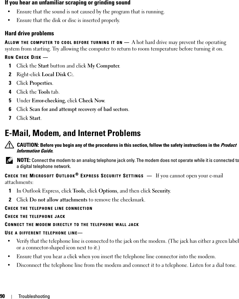 90 TroubleshootingIf you hear an unfamiliar scraping or grinding sound• Ensure that the sound is not caused by the program that is running.• Ensure that the disk or disc is inserted properly.Hard drive problemsALLOW THE COMPUTER TO COOL BEFORE TURNING IT ON —A hot hard drive may prevent the operating system from starting. Try allowing the computer to return to room temperature before turning it on.RUN CHECK DISK —1Click the Start button and click My Computer. 2Right-click Local Disk C:.3Click Properties.4Click the Tools tab.5Under Error-checking, click Check Now.6Click Scan for and attempt recovery of bad sectors.7Click Start.E-Mail, Modem, and Internet Problems  CAUTION: Before you begin any of the procedures in this section, follow the safety instructions in the Product Information Guide. NOTE: Connect the modem to an analog telephone jack only. The modem does not operate while it is connected to a digital telephone network.CHECK THE MICROSOFT OUTLOOK® EXPRESS SECURITY SETTINGS —If you cannot open your e-mail attachments:1In Outlook Express, click Tools, click Options, and then click Security.2Click Do not allow attachments to remove the checkmark.CHECK THE TELEPHONE LINE CONNECTIONCHECK THE TELEPHONE JACKCONNECT THE MODEM DIRECTLY TO THE TELEPHONE WALL JACKUSE A DIFFERENT TELEPHONE LINE—• Verify that the telephone line is connected to the jack on the modem. (The jack has either a green label or a connector-shaped icon next to it.) • Ensure that you hear a click when you insert the telephone line connector into the modem. • Disconnect the telephone line from the modem and connect it to a telephone. Listen for a dial tone. 