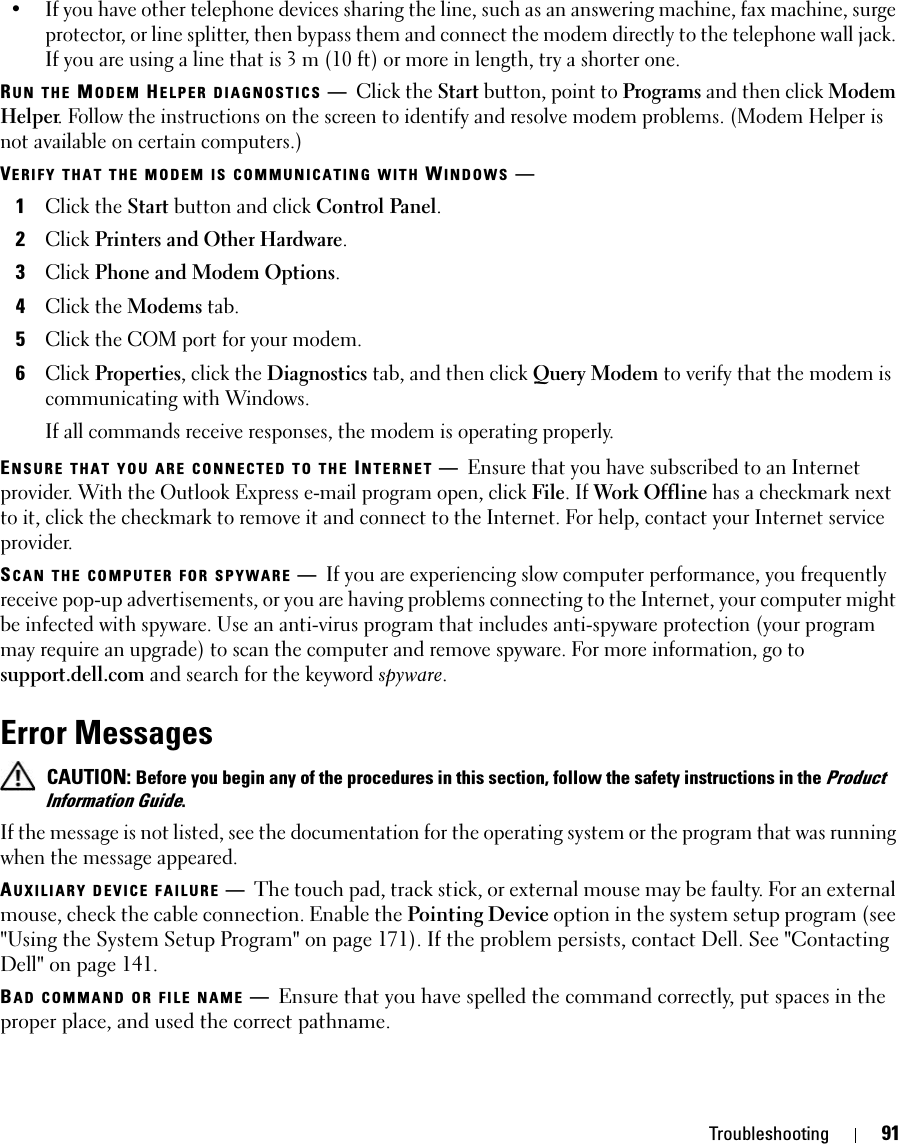 Troubleshooting 91• If you have other telephone devices sharing the line, such as an answering machine, fax machine, surge protector, or line splitter, then bypass them and connect the modem directly to the telephone wall jack. If you are using a line that is 3 m (10 ft) or more in length, try a shorter one.RUN THE MODEM HELPER DIAGNOSTICS —Click the Start button, point to Programs and then click Modem Helper. Follow the instructions on the screen to identify and resolve modem problems. (Modem Helper is not available on certain computers.)VERIFY THAT THE MODEM IS COMMUNICATING WITH WINDOWS —1Click the Start button and click Control Panel.2Click Printers and Other Hardware.3Click Phone and Modem Options.4Click the Modems tab.5Click the COM port for your modem.6Click Properties, click the Diagnostics tab, and then click Query Modem to verify that the modem is communicating with Windows.If all commands receive responses, the modem is operating properly.ENSURE THAT YOU ARE CONNECTED TO THE INTERNET —Ensure that you have subscribed to an Internet provider. With the Outlook Express e-mail program open, click File. If Work Offline has a checkmark next to it, click the checkmark to remove it and connect to the Internet. For help, contact your Internet service provider.SCAN THE COMPUTER FOR SPYWARE —If you are experiencing slow computer performance, you frequently receive pop-up advertisements, or you are having problems connecting to the Internet, your computer might be infected with spyware. Use an anti-virus program that includes anti-spyware protection (your program may require an upgrade) to scan the computer and remove spyware. For more information, go to support.dell.com and search for the keyword spyware.Error Messages CAUTION: Before you begin any of the procedures in this section, follow the safety instructions in the Product Information Guide.If the message is not listed, see the documentation for the operating system or the program that was running when the message appeared.AUXILIARY DEVICE FAILURE —The touch pad, track stick, or external mouse may be faulty. For an external mouse, check the cable connection. Enable the Pointing Device option in the system setup program (see &quot;Using the System Setup Program&quot; on page 171). If the problem persists, contact Dell. See &quot;Contacting Dell&quot; on page 141.BAD COMMAND OR FILE NAME —Ensure that you have spelled the command correctly, put spaces in the proper place, and used the correct pathname.