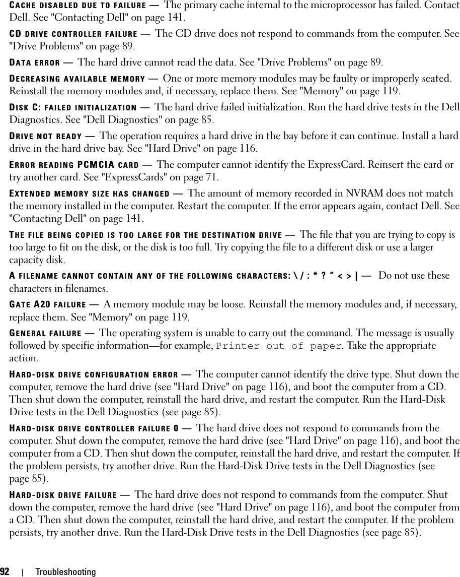 92 TroubleshootingCACHE DISABLED DUE TO FAILURE —The primary cache internal to the microprocessor has failed. Contact Dell. See &quot;Contacting Dell&quot; on page 141.CD DRIVE CONTROLLER FAILURE —The CD drive does not respond to commands from the computer. See &quot;Drive Problems&quot; on page 89.DATA ERROR —The hard drive cannot read the data. See &quot;Drive Problems&quot; on page 89.DECREASING AVAILABLE MEMORY —One or more memory modules may be faulty or improperly seated. Reinstall the memory modules and, if necessary, replace them. See &quot;Memory&quot; on page 119.DISK C: FAILED INITIALIZATION —The hard drive failed initialization. Run the hard drive tests in the Dell Diagnostics. See &quot;Dell Diagnostics&quot; on page 85. DRIVE NOT READY —The operation requires a hard drive in the bay before it can continue. Install a hard drive in the hard drive bay. See &quot;Hard Drive&quot; on page 116. ERROR READING PCMCIA CARD —The computer cannot identify the ExpressCard. Reinsert the card or try another card. See &quot;ExpressCards&quot; on page 71. EXTENDED MEMORY SIZE HAS CHANGED —The amount of memory recorded in NVRAM does not match the memory installed in the computer. Restart the computer. If the error appears again, contact Dell. See &quot;Contacting Dell&quot; on page 141. THE FILE BEING COPIED IS TOO LARGE FOR THE DESTINATION DRIVE —The file that you are trying to copy is too large to fit on the disk, or the disk is too full. Try copying the file to a different disk or use a larger capacity disk.A FILENAME CANNOT CONTAIN ANY OF THE FOLLOWING CHARACTERS: \ / : * ? “ &lt; &gt; | — Do not use these characters in filenames.GATE A20 FAILURE —A memory module may be loose. Reinstall the memory modules and, if necessary, replace them. See &quot;Memory&quot; on page 119. GENERAL FAILURE —The operating system is unable to carry out the command. The message is usually followed by specific information—for example, Printer out of paper. Take the appropriate action.HARD-DISK DRIVE CONFIGURATION ERROR —The computer cannot identify the drive type. Shut down the computer, remove the hard drive (see &quot;Hard Drive&quot; on page 116), and boot the computer from a CD. Then shut down the computer, reinstall the hard drive, and restart the computer. Run the Hard-Disk Drive tests in the Dell Diagnostics (see page 85).HARD-DISK DRIVE CONTROLLER FAILURE 0—The hard drive does not respond to commands from the computer. Shut down the computer, remove the hard drive (see &quot;Hard Drive&quot; on page 116), and boot the computer from a CD. Then shut down the computer, reinstall the hard drive, and restart the computer. If the problem persists, try another drive. Run the Hard-Disk Drive tests in the Dell Diagnostics (see page 85).HARD-DISK DRIVE FAILURE —The hard drive does not respond to commands from the computer. Shut down the computer, remove the hard drive (see &quot;Hard Drive&quot; on page 116), and boot the computer from a CD. Then shut down the computer, reinstall the hard drive, and restart the computer. If the problem persists, try another drive. Run the Hard-Disk Drive tests in the Dell Diagnostics (see page 85). 