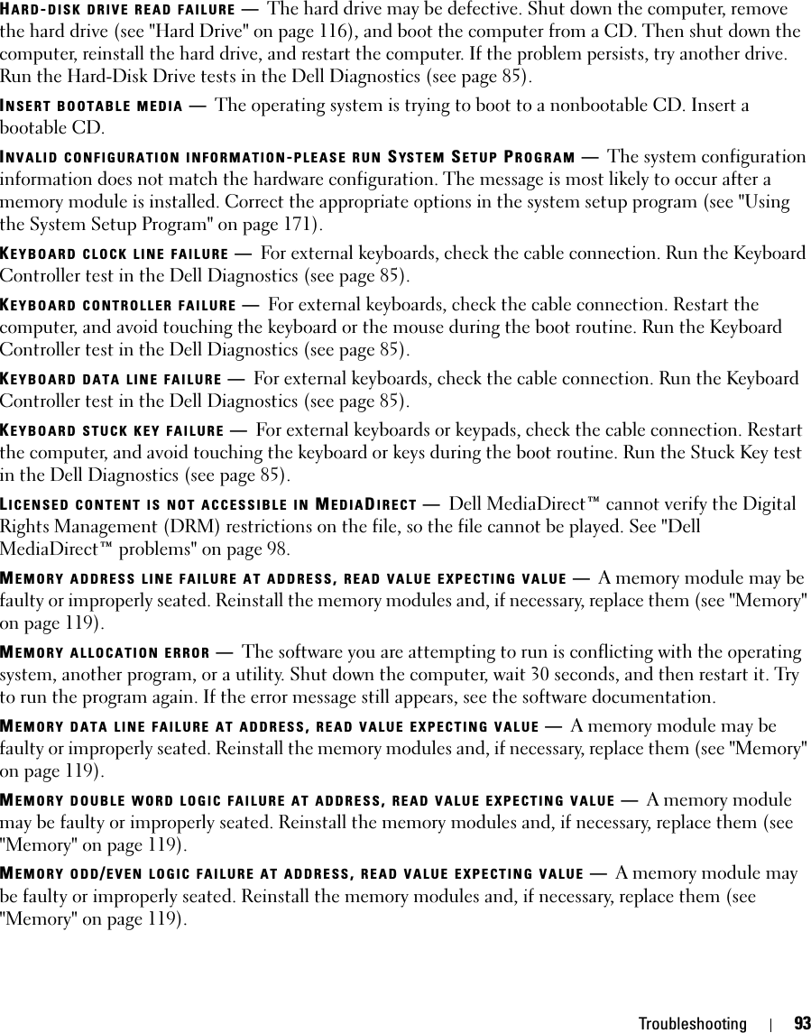 Troubleshooting 93HARD-DISK DRIVE READ FAILURE —The hard drive may be defective. Shut down the computer, remove the hard drive (see &quot;Hard Drive&quot; on page 116), and boot the computer from a CD. Then shut down the computer, reinstall the hard drive, and restart the computer. If the problem persists, try another drive. Run the Hard-Disk Drive tests in the Dell Diagnostics (see page 85).INSERT BOOTABLE MEDIA —The operating system is trying to boot to a nonbootable CD. Insert a bootable CD.INVALID CONFIGURATION INFORMATION-PLEASE RUN SYS T E M  SETUP PROGRAM —The system configuration information does not match the hardware configuration. The message is most likely to occur after a memory module is installed. Correct the appropriate options in the system setup program (see &quot;Using the System Setup Program&quot; on page 171).KEYBOARD CLOCK LINE FAILURE —For external keyboards, check the cable connection. Run the Keyboard Controller test in the Dell Diagnostics (see page 85).KEYBOARD CONTROLLER FAILURE —For external keyboards, check the cable connection. Restart the computer, and avoid touching the keyboard or the mouse during the boot routine. Run the Keyboard Controller test in the Dell Diagnostics (see page 85).KEYBOARD DATA LINE FAILURE —For external keyboards, check the cable connection. Run the Keyboard Controller test in the Dell Diagnostics (see page 85).KEYBOARD STUCK KEY FAILURE —For external keyboards or keypads, check the cable connection. Restart the computer, and avoid touching the keyboard or keys during the boot routine. Run the Stuck Key test in the Dell Diagnostics (see page 85).LICENSED CONTENT IS NOT ACCESSIBLE IN MEDIADIRECT —Dell MediaDirect™ cannot verify the Digital Rights Management (DRM) restrictions on the file, so the file cannot be played. See &quot;Dell MediaDirect™ problems&quot; on page 98.MEMORY ADDRESS LINE FAILURE AT ADDRESS, READ VALUE EXPECTING VALUE —A memory module may be faulty or improperly seated. Reinstall the memory modules and, if necessary, replace them (see &quot;Memory&quot; on page 119).MEMORY ALLOCATION ERROR —The software you are attempting to run is conflicting with the operating system, another program, or a utility. Shut down the computer, wait 30 seconds, and then restart it. Try to run the program again. If the error message still appears, see the software documentation.MEMORY DATA LINE FAILURE AT ADDRESS, READ VALUE EXPECTING VALUE —A memory module may be faulty or improperly seated. Reinstall the memory modules and, if necessary, replace them (see &quot;Memory&quot; on page 119).MEMORY DOUBLE WORD LOGIC FAILURE AT ADDRESS, READ VALUE EXPECTING VALUE —A memory module may be faulty or improperly seated. Reinstall the memory modules and, if necessary, replace them (see &quot;Memory&quot; on page 119).MEMORY ODD/EVEN LOGIC FAILURE AT ADDRESS, READ VALUE EXPECTING VALUE —A memory module may be faulty or improperly seated. Reinstall the memory modules and, if necessary, replace them (see &quot;Memory&quot; on page 119).