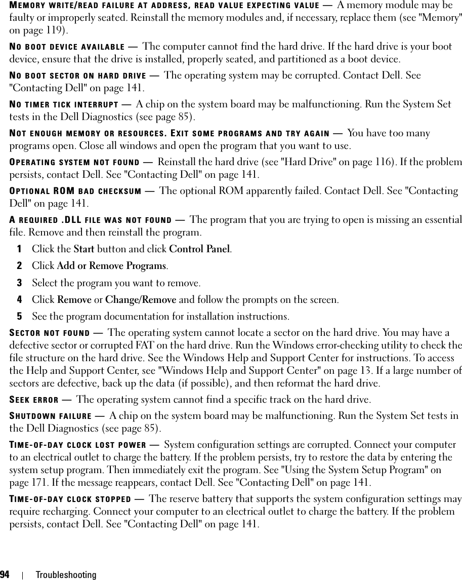 94 TroubleshootingMEMORY WRITE/READ FAILURE AT ADDRESS, READ VALUE EXPECTING VALUE —A memory module may be faulty or improperly seated. Reinstall the memory modules and, if necessary, replace them (see &quot;Memory&quot; on page 119).NO BOOT DEVICE AVAILABLE —The computer cannot find the hard drive. If the hard drive is your boot device, ensure that the drive is installed, properly seated, and partitioned as a boot device.NO BOOT SECTOR ON HARD DRIVE —The operating system may be corrupted. Contact Dell. See &quot;Contacting Dell&quot; on page 141.NO TIMER TICK INTERRUPT —A chip on the system board may be malfunctioning. Run the System Set tests in the Dell Diagnostics (see page 85). NOT ENOUGH MEMORY OR RESOURCES. EXIT SOME PROGRAMS AND TRY AGAIN —You have too many programs open. Close all windows and open the program that you want to use.OPERATING SYSTEM NOT FOUND —Reinstall the hard drive (see &quot;Hard Drive&quot; on page 116). If the problem persists, contact Dell. See &quot;Contacting Dell&quot; on page 141. OPTIONAL ROM BAD CHECKSUM —The optional ROM apparently failed. Contact Dell. See &quot;Contacting Dell&quot; on page 141.A REQUIRED .DLL FILE WAS NOT FOUND —The program that you are trying to open is missing an essential file. Remove and then reinstall the program.1Click the Start button and click Control Panel.2Click Add or Remove Programs.3Select the program you want to remove.4Click Remove or Change/Remove and follow the prompts on the screen.5See the program documentation for installation instructions.SECTOR NOT FOUND —The operating system cannot locate a sector on the hard drive. You may have a defective sector or corrupted FAT on the hard drive. Run the Windows error-checking utility to check the file structure on the hard drive. See the Windows Help and Support Center for instructions. To access the Help and Support Center, see &quot;Windows Help and Support Center&quot; on page 13. If a large number of sectors are defective, back up the data (if possible), and then reformat the hard drive.SEEK ERROR —The operating system cannot find a specific track on the hard drive. SHUTDOWN FAILURE —A chip on the system board may be malfunctioning. Run the System Set tests in the Dell Diagnostics (see page 85).TIME-OF-DAY CLOCK LOST POWER —System configuration settings are corrupted. Connect your computer to an electrical outlet to charge the battery. If the problem persists, try to restore the data by entering the system setup program. Then immediately exit the program. See &quot;Using the System Setup Program&quot; on page 171. If the message reappears, contact Dell. See &quot;Contacting Dell&quot; on page 141.TIME-OF-DAY CLOCK STOPPED —The reserve battery that supports the system configuration settings may require recharging. Connect your computer to an electrical outlet to charge the battery. If the problem persists, contact Dell. See &quot;Contacting Dell&quot; on page 141.