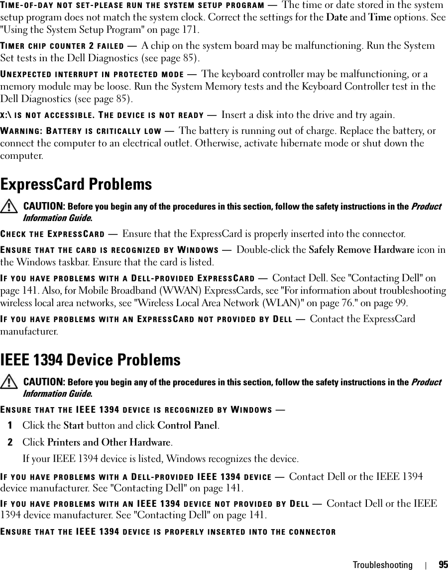 Troubleshooting 95TIME-OF-DAY NOT SET-PLEASE RUN THE SYSTEM SETUP PROGRAM —The time or date stored in the system setup program does not match the system clock. Correct the settings for the Date and Time options. See &quot;Using the System Setup Program&quot; on page 171.TIMER CHIP COUNTER 2 FAILED —A chip on the system board may be malfunctioning. Run the System Set tests in the Dell Diagnostics (see page 85).UNEXPECTED INTERRUPT IN PROTECTED MODE —The keyboard controller may be malfunctioning, or a memory module may be loose. Run the System Memory tests and the Keyboard Controller test in the Dell Diagnostics (see page 85).X:\ IS NOT ACCESSIBLE. THE DEVICE IS NOT READY —Insert a disk into the drive and try again.WARNING: BATTERY IS CRITICALLY LOW —The battery is running out of charge. Replace the battery, or connect the computer to an electrical outlet. Otherwise, activate hibernate mode or shut down the computer.ExpressCard Problems CAUTION: Before you begin any of the procedures in this section, follow the safety instructions in the Product Information Guide.CHECK THE EXPRESSCARD —Ensure that the ExpressCard is properly inserted into the connector.ENSURE THAT THE CARD IS RECOGNIZED BY WINDOWS —Double-click the Safely Remove Hardware icon in the Windows taskbar. Ensure that the card is listed.IF YOU HAVE PROBLEMS WITH A DELL-PROVIDED EXPRESSCARD —Contact Dell. See &quot;Contacting Dell&quot; on page 141. Also, for Mobile Broadband (WWAN) ExpressCards, see &quot;For information about troubleshooting wireless local area networks, see &quot;Wireless Local Area Network (WLAN)&quot; on page 76.&quot; on page 99.IF YOU HAVE PROBLEMS WITH AN EXPRESSCARD NOT PROVIDED BY DELL —Contact the ExpressCard manufacturer.IEEE 1394 Device Problems CAUTION: Before you begin any of the procedures in this section, follow the safety instructions in the Product Information Guide.ENSURE THAT THE IEEE 1394 DEVICE IS RECOGNIZED BY WINDOWS —1Click the Start button and click Control Panel.2Click Printers and Other Hardware.If your IEEE 1394 device is listed, Windows recognizes the device.IF YOU HAVE PROBLEMS WITH A DELL-PROVIDED IEEE 1394 DEVICE —Contact Dell or the IEEE 1394 device manufacturer. See &quot;Contacting Dell&quot; on page 141. IF YOU HAVE PROBLEMS WITH AN IEEE 1394 DEVICE NOT PROVIDED BY DELL —Contact Dell or the IEEE 1394 device manufacturer. See &quot;Contacting Dell&quot; on page 141. ENSURE THAT THE IEEE 1394 DEVICE IS PROPERLY INSERTED INTO THE CONNECTOR