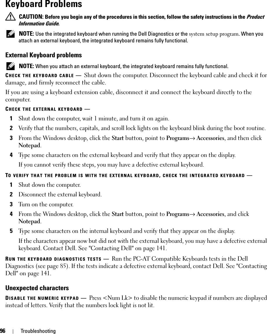 96 TroubleshootingKeyboard Problems CAUTION: Before you begin any of the procedures in this section, follow the safety instructions in the Product Information Guide. NOTE: Use the integrated keyboard when running the Dell Diagnostics or the system setup program. When you attach an external keyboard, the integrated keyboard remains fully functional.External Keyboard problems NOTE: When you attach an external keyboard, the integrated keyboard remains fully functional.CHECK THE KEYBOARD CABLE —Shut down the computer. Disconnect the keyboard cable and check it for damage, and firmly reconnect the cable.If you are using a keyboard extension cable, disconnect it and connect the keyboard directly to the computer.CHECK THE EXTERNAL KEYBOARD —1Shut down the computer, wait 1 minute, and turn it on again.2Verify that the numbers, capitals, and scroll lock lights on the keyboard blink during the boot routine.3From the Windows desktop, click the Start button, point to Programs→ Accessories, and then click Notepad. 4Type some characters on the external keyboard and verify that they appear on the display.If you cannot verify these steps, you may have a defective external keyboard. TO VERIFY THAT THE PROBLEM IS WITH THE EXTERNAL KEYBOARD, CHECK THE INTEGRATED KEYBOARD —1Shut down the computer.2Disconnect the external keyboard.3Turn on the computer. 4From the Windows desktop, click the Start button, point to Programs→ Accessories, and click Notepad. 5Type some characters on the internal keyboard and verify that they appear on the display.If the characters appear now but did not with the external keyboard, you may have a defective external keyboard. Contact Dell. See &quot;Contacting Dell&quot; on page 141.RUN THE KEYBOARD DIAGNOSTICS TESTS —Run the PC-AT Compatible Keyboards tests in the Dell Diagnostics (see page 85). If the tests indicate a defective external keyboard, contact Dell. See &quot;Contacting Dell&quot; on page 141.Unexpected charactersDISABLE THE NUMERIC KEYPAD —Press &lt;Num Lk&gt; to disable the numeric keypad if numbers are displayed instead of letters. Verify that the numbers lock light is not lit.