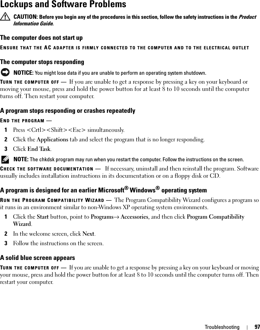 Troubleshooting 97Lockups and Software Problems CAUTION: Before you begin any of the procedures in this section, follow the safety instructions in the Product Information Guide.The computer does not start upENSURE THAT THE AC ADAPTER IS FIRMLY CONNECTED TO THE COMPUTER AND TO THE ELECTRICAL OUTLETThe computer stops responding NOTICE: You might lose data if you are unable to perform an operating system shutdown.TURN THE COMPUTER OFF —If you are unable to get a response by pressing a key on your keyboard or moving your mouse, press and hold the power button for at least 8 to 10 seconds until the computer turns off. Then restart your computer. A program stops responding or crashes repeatedlyEND THE PROGRAM —1Press &lt;Crtl&gt;&lt;Shift&gt;&lt;Esc&gt; simultaneously.2Click the Applications tab and select the program that is no longer responding.3Click End Task. NOTE: The chkdsk program may run when you restart the computer. Follow the instructions on the screen. CHECK THE SOFTWARE DOCUMENTATION —If necessary, uninstall and then reinstall the program. Software usually includes installation instructions in its documentation or on a floppy disk or CD.A program is designed for an earlier Microsoft® Windows® operating systemRUN THE PROGRAM COMPATIBILITY WIZARD —The Program Compatibility Wizard configures a program so it runs in an environment similar to non-Windows XP operating system environments.1Click the Start button, point to Programs→ Accessories, and then click Program Compatibility Wizard.2In the welcome screen, click Next.3Follow the instructions on the screen.A solid blue screen appearsTURN THE COMPUTER OFF —If you are unable to get a response by pressing a key on your keyboard or moving your mouse, press and hold the power button for at least 8 to 10 seconds until the computer turns off. Then restart your computer. 