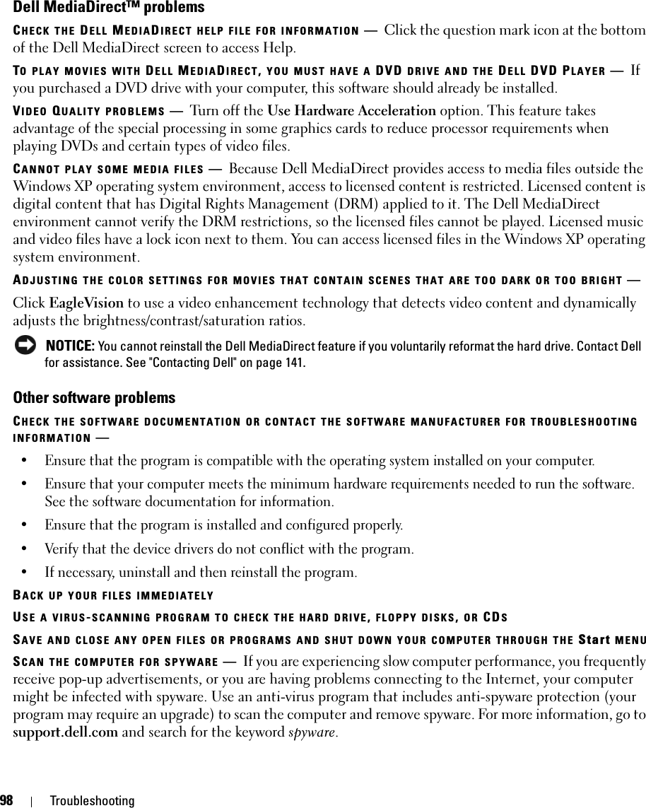 98 TroubleshootingDell MediaDirect™ problemsCHECK THE DELL MEDIADIRECT HELP FILE FOR INFORMATION —Click the question mark icon at the bottom of the Dell MediaDirect screen to access Help. TO PLAY MOVIES WITH DELL MEDIADIRECT, YOU MUST HAVE A DVD DRIVE AND THE DELL DVD PLAYER —If you purchased a DVD drive with your computer, this software should already be installed. VIDEO QUALITY PROBLEMS —Turn off the Use Hardware Acceleration option. This feature takes advantage of the special processing in some graphics cards to reduce processor requirements when playing DVDs and certain types of video files. CANNOT PLAY SOME MEDIA FILES —Because Dell MediaDirect provides access to media files outside the Windows XP operating system environment, access to licensed content is restricted. Licensed content is digital content that has Digital Rights Management (DRM) applied to it. The Dell MediaDirect environment cannot verify the DRM restrictions, so the licensed files cannot be played. Licensed music and video files have a lock icon next to them. You can access licensed files in the Windows XP operating system environment. ADJUSTING THE COLOR SETTINGS FOR MOVIES THAT CONTAIN SCENES THAT ARE TOO DARK OR TOO BRIGHT —Click EagleVision to use a video enhancement technology that detects video content and dynamically adjusts the brightness/contrast/saturation ratios.  NOTICE: You cannot reinstall the Dell MediaDirect feature if you voluntarily reformat the hard drive. Contact Dell for assistance. See &quot;Contacting Dell&quot; on page 141. Other software problemsCHECK THE SOFTWARE DOCUMENTATION OR CONTACT THE SOFTWARE MANUFACTURER FOR TROUBLESHOOTING INFORMATION —• Ensure that the program is compatible with the operating system installed on your computer.• Ensure that your computer meets the minimum hardware requirements needed to run the software. See the software documentation for information.• Ensure that the program is installed and configured properly.• Verify that the device drivers do not conflict with the program.• If necessary, uninstall and then reinstall the program.BACK UP YOUR FILES IMMEDIATELYUSE A VIRUS-SCANNING PROGRAM TO CHECK THE HARD DRIVE, FLOPPY DISKS, OR CDSSAVE AND CLOSE ANY OPEN FILES OR PROGRAMS AND SHUT DOWN YOUR COMPUTER THROUGH THE Start MENUSCAN THE COMPUTER FOR SPYWARE —If you are experiencing slow computer performance, you frequently receive pop-up advertisements, or you are having problems connecting to the Internet, your computer might be infected with spyware. Use an anti-virus program that includes anti-spyware protection (your program may require an upgrade) to scan the computer and remove spyware. For more information, go to support.dell.com and search for the keyword spyware.