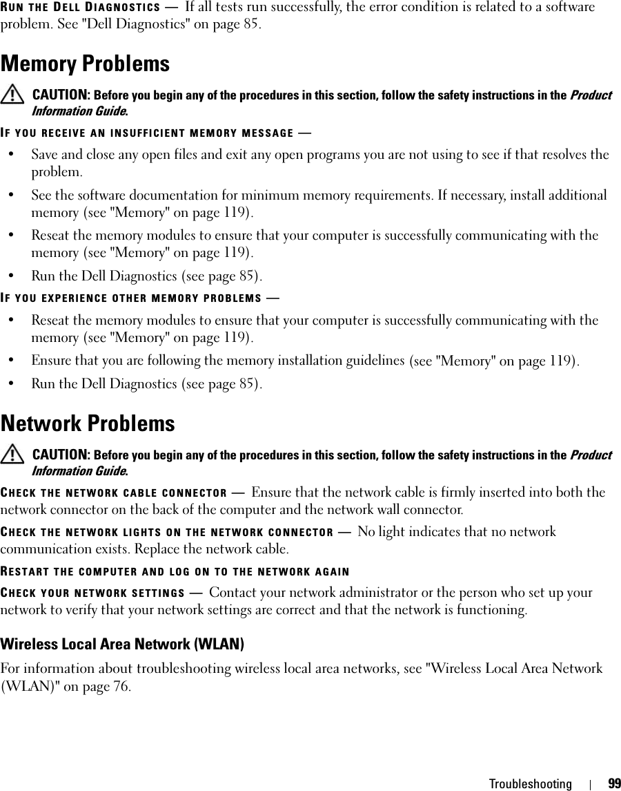 Troubleshooting 99RUN THE DELL DIAGNOSTICS —If all tests run successfully, the error condition is related to a software problem. See &quot;Dell Diagnostics&quot; on page 85.Memory Problems CAUTION: Before you begin any of the procedures in this section, follow the safety instructions in the Product Information Guide.IF YOU RECEIVE AN INSUFFICIENT MEMORY MESSAGE —• Save and close any open files and exit any open programs you are not using to see if that resolves the problem.• See the software documentation for minimum memory requirements. If necessary, install additional memory (see &quot;Memory&quot; on page 119).• Reseat the memory modules to ensure that your computer is successfully communicating with the memory (see &quot;Memory&quot; on page 119).• Run the Dell Diagnostics (see page 85). IF YOU EXPERIENCE OTHER MEMORY PROBLEMS —• Reseat the memory modules to ensure that your computer is successfully communicating with the memory (see &quot;Memory&quot; on page 119).• Ensure that you are following the memory installation guidelines (see &quot;Memory&quot; on page 119).• Run the Dell Diagnostics (see page 85). Network Problems CAUTION: Before you begin any of the procedures in this section, follow the safety instructions in the Product Information Guide.CHECK THE NETWORK CABLE CONNECTOR —Ensure that the network cable is firmly inserted into both the network connector on the back of the computer and the network wall connector.CHECK THE NETWORK LIGHTS ON THE NETWORK CONNECTOR —No light indicates that no network communication exists. Replace the network cable.RESTART THE COMPUTER AND LOG ON TO THE NETWORK AGAINCHECK YOUR NETWORK SETTINGS —Contact your network administrator or the person who set up your network to verify that your network settings are correct and that the network is functioning.Wireless Local Area Network (WLAN)For information about troubleshooting wireless local area networks, see &quot;Wireless Local Area Network (WLAN)&quot; on page 76.