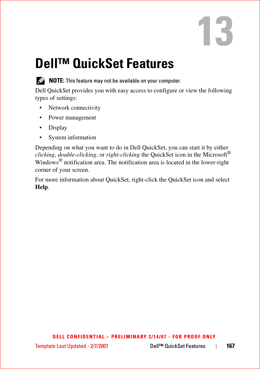Template Last Updated - 2/7/2007 Dell™ QuickSet Features 167DELL CONFIDENTIAL – PRELIMINARY 2/14/07 - FOR PROOF ONLYDell™ QuickSet Features NOTE: This feature may not be available on your computer.Dell QuickSet provides you with easy access to configure or view the following types of settings:• Network connectivity• Power management•Display• System informationDepending on what you want to do in Dell QuickSet, you can start it by either clicking, double-clicking, or right-clicking the QuickSet icon in the Microsoft® Windows® notification area. The notification area is located in the lower-right corner of your screen.For more information about QuickSet, right-click the QuickSet icon and select Help.