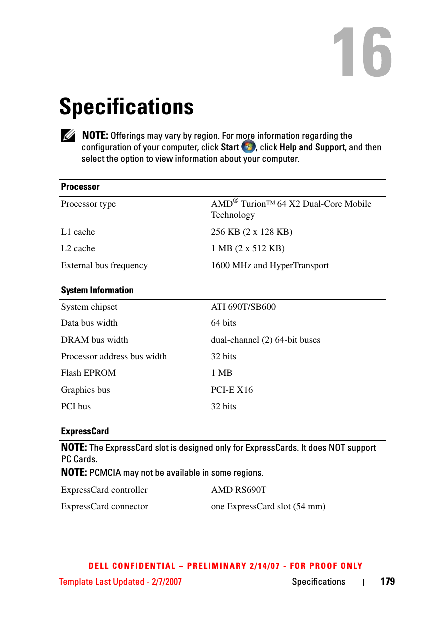 Template Last Updated - 2/7/2007 Specifications 179DELL CONFIDENTIAL – PRELIMINARY 2/14/07 - FOR PROOF ONLYSpecifications NOTE: Offerings may vary by region. For more information regarding the configuration of your computer, click Start  , click Help and Support, and then select the option to view information about your computer.ProcessorProcessor type AMD® Turion™ 64 X2 Dual-Core Mobile TechnologyL1 cache 256 KB (2 x 128 KB)L2 cache 1 MB (2 x 512 KB)External bus frequency 1600 MHz and HyperTransportSystem InformationSystem chipset ATI 690T/SB600Data bus width 64 bitsDRAM bus width dual-channel (2) 64-bit busesProcessor address bus width 32 bitsFlash EPROM 1 MBGraphics bus PCI-E X16PCI bus 32 bitsExpressCardNOTE: The ExpressCard slot is designed only for ExpressCards. It does NOT support PC Cards.NOTE: PCMCIA may not be available in some regions.ExpressCard controller AMD RS690TExpressCard connector one ExpressCard slot (54 mm)